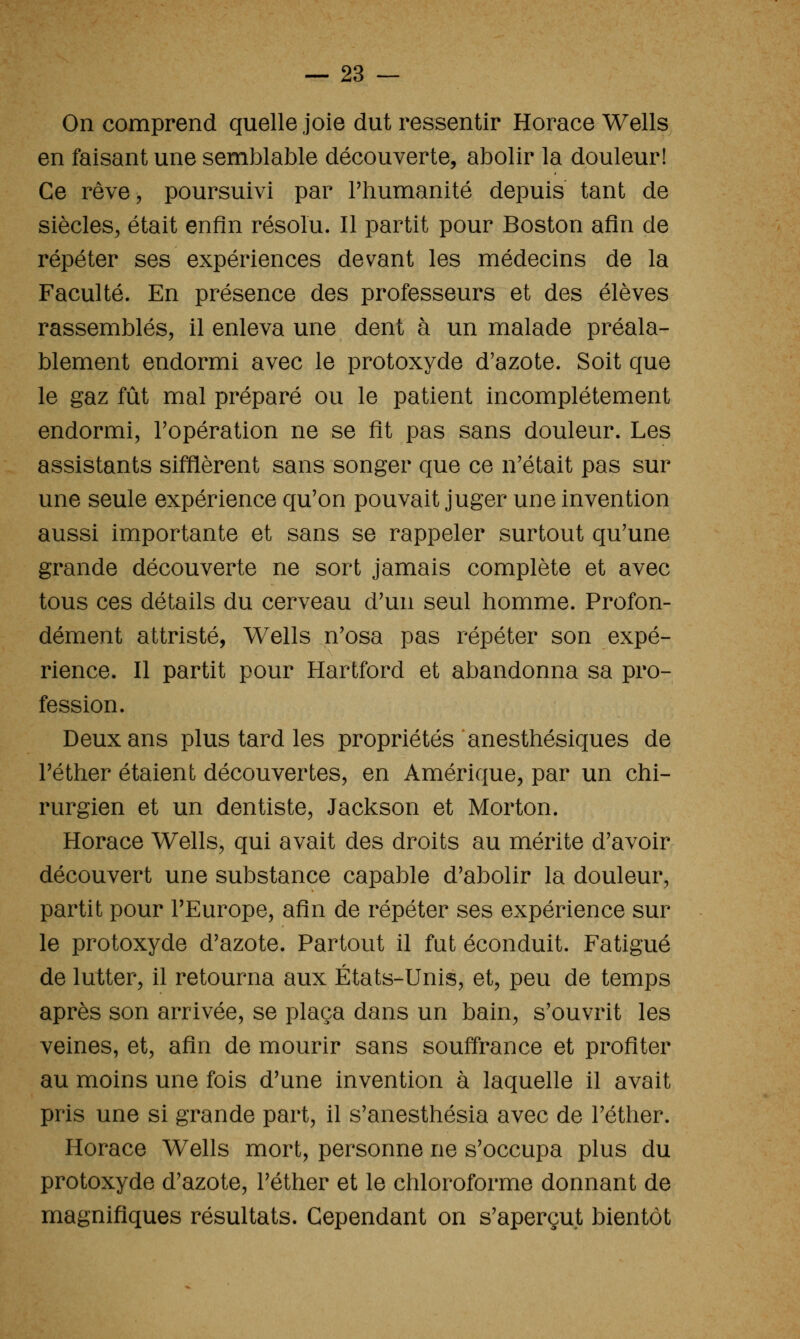 On comprend quelle joie dut ressentir Horace Wells en faisant une semblable découverte, abolir la douleur! Ce rêve, poursuivi par l'humanité depuis tant de siècles, était enfin résolu. Il partit pour Boston afin de répéter ses expériences devant les médecins de la Faculté. En présence des professeurs et des élèves rassemblés, il enleva une dent à un malade préala- blement endormi avec le protoxyde d'azote. Soit que le gaz fût mal préparé ou le patient incomplètement endormi, Topération ne se fit pas sans douleur. Les assistants sifflèrent sans songer que ce n'était pas sur une seule expérience qu'on pouvait juger une invention aussi importante et sans se rappeler surtout qu'une grande découverte ne sort jamais complète et avec tous ces détails du cerveau d'un seul homme. Profon- dément attristé, Wells n'osa pas répéter son expé- rience. Il partit pour Hartford et abandonna sa pro- fession. Deux ans plus tard les propriétés anesthésiques de l'éther étaient découvertes, en Amérique, par un chi- rurgien et un dentiste, Jackson et Morton. Horace Wells, qui avait des droits au mérite d'avoir découvert une substance capable d'abolir la douleur, partit pour l'Europe, afin de répéter ses expérience sur le protoxyde d'azote. Partout il fut éconduit. Fatigué de lutter, il retourna aux États-Unis, et, peu de temps après son arrivée, se plaça dans un bain, s'ouvrit les veines, et, afin de mourir sans souffrance et profiter au moins une fois d'une invention à laquelle il avait pris une si grande part, il s'anesthésia avec de l'éther. Horace Wells mort, personne ne s'occupa plus du protoxyde d'azote, l'éther et le chloroforme donnant de magnifiques résultats. Cependant on s'aperçut bientôt