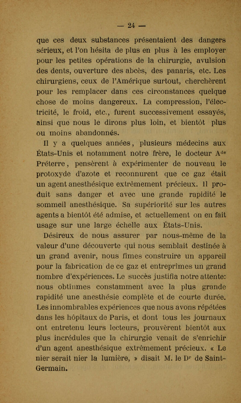 que ces deux substances présentaient des dangers sérieux, et Ton hésita de plus en plus à les employer pour les petites opérations de la chirurgie, avulsion des dents, ouverture des abcès, des panaris, etc. Les chirurgiens, ceux de PAmérique surtout, cherchèrent pour les remplacer dans ces circonstances quelque chose de moins dangereux. La compression, l'élec- tricité, le froid, etc., furent successivement essayés, ainsi que nous le dirons plus loin, et bientôt plus ou moins abandonnés. Il y a quelques années, plusieurs médecins aux États-Unis et notamment notre frère, le docteur A^^^ Préterre, pensèrent à expérimenter de nouveau le protoxyde d'azote et reconnurent que ce gaz était un agent anesthésique extrêmement précieux. 11 pro- duit sans danger et avec une grande rapidité le sommeil anesthésique. Sa supériorité sur les autres agents a bientôt été admise, et actuellement on en fait usage sur une large échelle aux États-Unis. Désireux de nous assurer par nous-même de la valeur d'une découverte qui nous semblait destinée à un grand avenir, nous fîmes construire un appareil pour la fabrication de ce gaz et entreprîmes un grand nombre d'expériences. Le succès justifia notre attente: nous obtînmes constamment avec la plus grande rapidité une anesthésie complète et de courte durée. Les innombrables expériences que nous avons répétées dans les hôpitaux de Paris, et dont tous les journaux ont entretenu leurs lecteurs, prouvèrent bientôt aux plus incrédules que la chirurgie venait de s'enrichir d'un agent anesthésique extrêmement précieux. « Le nier serait nier la lumière, » disait M. le D^* de Saint- Germain.