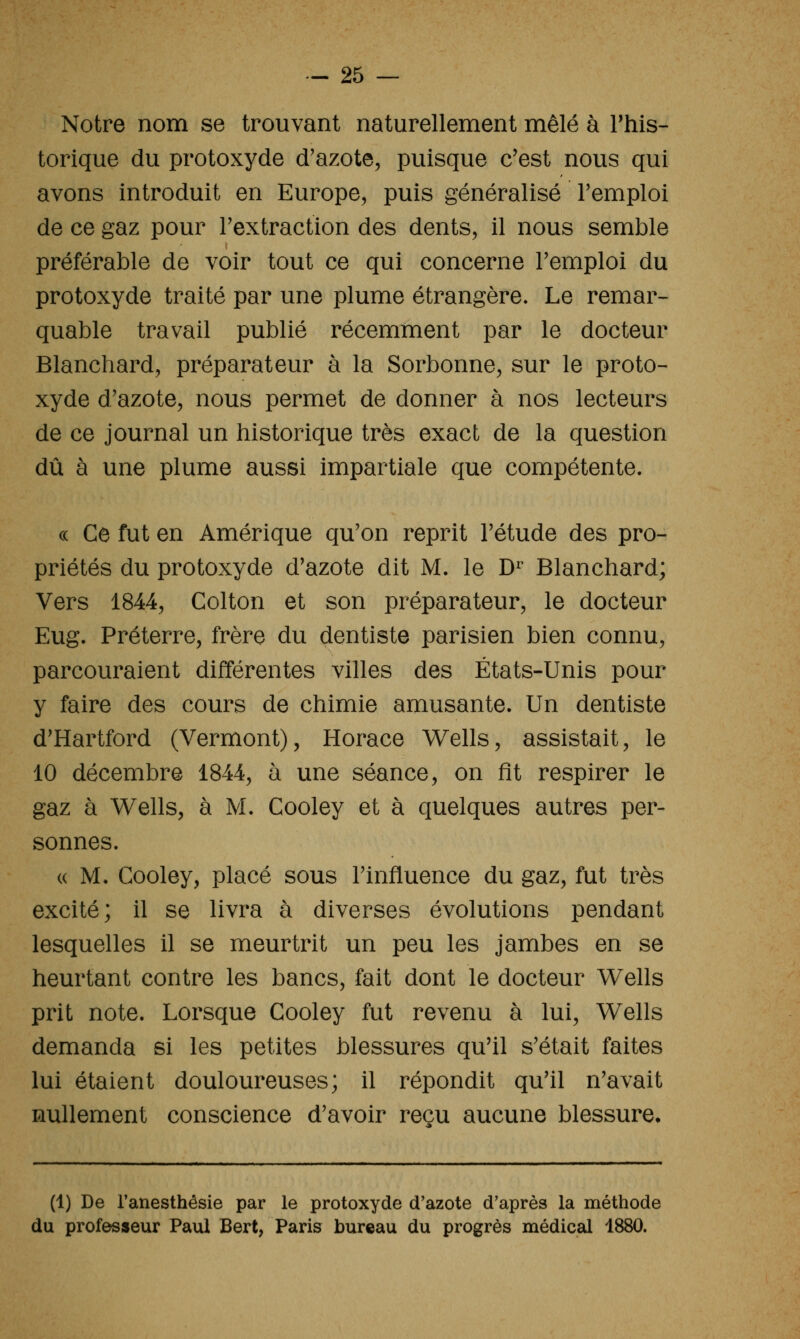 Notre nom se trouvant naturellement mêlé à This- torique du protoxyde d'azote, puisque c'est nous qui avons introduit en Europe, puis généralisé l'emploi de ce gaz pour l'extraction des dents, il nous semble préférable de voir tout ce qui concerne l'emploi du protoxyde traité par une plume étrangère. Le remar- quable travail publié récemment par le docteur Blanchard, préparateur à la Sorbonne, sur le proto- xyde d'azote, nous permet de donner à nos lecteurs de ce journal un historique très exact de la question dû à une plume aussi impartiale que compétente. c( Ce fut en Amérique qu'on reprit l'étude des pro- priétés du protoxyde d'azote dit M. le D^ Blanchard; Vers 1844, Colton et son préparateur, le docteur Eug. Préterre, frère du dentiste parisien bien connu, parcouraient différentes villes des États-Unis pour y faire des cours de chimie amusante. Un dentiste d'Hartford (Vermont), Horace Wells, assistait, le 10 décembre 1844, à une séance, on fit respirer le gaz à Wells, à M. Cooley et à quelques autres per- sonnes. « M. Cooley, placé sous l'influence du gaz, fut très excité; il se livra à diverses évolutions pendant lesquelles il se meurtrit un peu les jambes en se heurtant contre les bancs, fait dont le docteur Wells prit note. Lorsque Cooley fut revenu à lui, Wells demanda si les petites blessures qu'il s'était faites lui étaient douloureuses; il répondit qu'il n'avait nullement conscience d'avoir reçu aucune blessure. (1) De Fanesthésie par le protoxyde d'azote d'après la méthode du professeur Paul Bert, Paris bureau du progrès médical 1880.