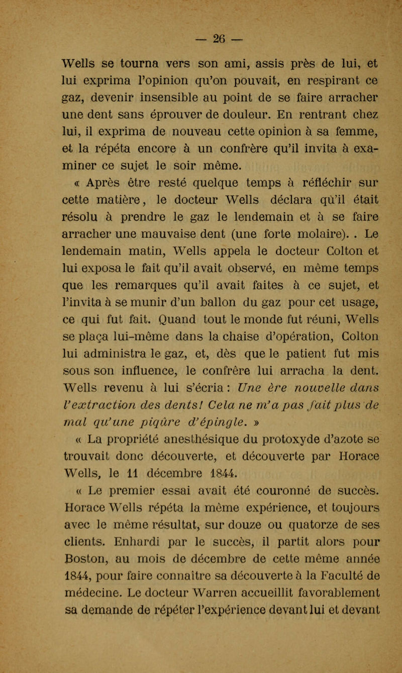 Wells se tourna vers son ami, assis près de lui, et lui exprima Topinion qu'on pouvait, en respirant ce gaz, devenir insensible au point de se faire arracher une dent sans éprouver de douleur. En rentrant chez lui, il exprima de nouveau cette opinion à sa femme, et la répéta encore à un confrère qu'il invita à exa- miner ce sujet le soir même. « Après être resté quelque temps à réfléchir sur cette matière, le docteur Wells déclara qu'il était résolu à prendre le gaz le lendemain et a se faire arracher une mauvaise dent (une forte molaire). . Le lendemain matin, Wells appela le docteur Colton et lui exposa le fait qu'il avait observé, en même temps que les remarques qu'il avait faites à ce sujet, et l'invita à se munir d'un ballon du gaz pour cet usage, ce qui fut fait. Quand tout le monde fut réuni, Wells se plaça lui-même dans la chaise d'opération, Colton lui administra le gaz, et, dès que le patient fut mis sous son influence, le confrère lui arracha la dent. Wells revenu à lui s'écria : Une ère nouvelle dans l'extraction des dents! Cela ne m'a pas fait ijlus de mal qu'une piqûre d'épingle, » « La propriété anesthésique du protoxyde d'azote se trouvait donc découverte, et découverte par Horace Wells, le 11 décembre 1844. (( Le premier essai avait été couronné de succès. Horace Wells répéta la môme expérience, et toujours avec le même résultat, sur douze ou quatorze de ses clients. Enhardi par le succès, il partit alors pour Boston, au mois de décembre de cette même année 1844, pour faire connaître sa découverte à la Faculté de médecine. Le docteur Warren accueillit favorablement sa demande de répéter l'expérience devant lui et devant