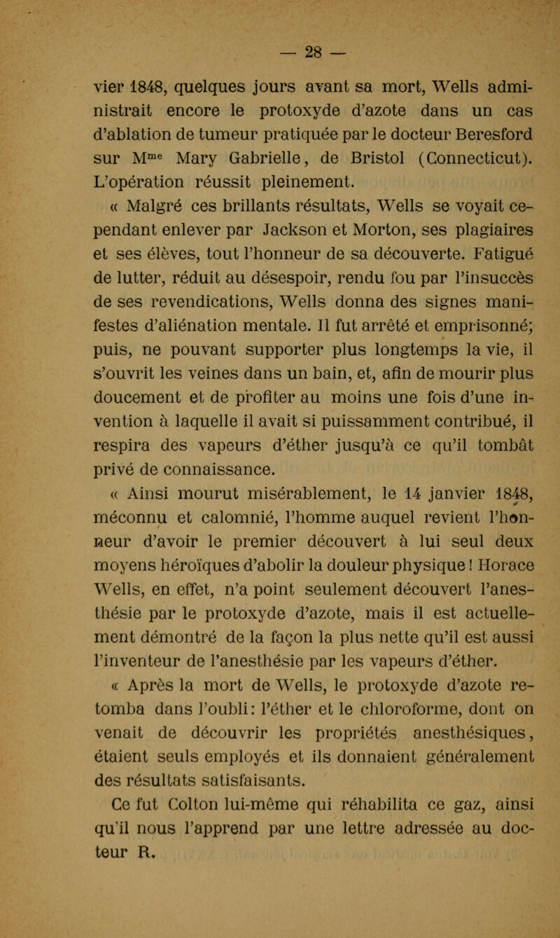 vier 1848, quelques jours avant sa mort, Wells admi- nistrait encore le protoxyde d'azote dans un cas d'ablation de tumeur pratiquée par le docteur Beresford sur M^^ Mary Gabrielle, de Bristol (Connecticut). L'opération réussit pleinement. (( Malgré ces brillants résultats, Wells se voyait ce- pendant enlever par Jackson et Morton, ses plagiaires et ses élèves, tout l'honneur de sa découverte. Fatigué de lutter, réduit au désespoir, rendu fou par Finsuccès de ses revendications, Wells donna des signes mani- festes d'aliénation mentale. Il fut arrêté et emprisonné; puis, ne pouvant supporter plus longtemps la vie, il s'ouvrit les veines dans un bain, et, afin de mourir plus doucement et de profiter au moins une fois d'une in- vention à laquelle il avait si puissamment contribué, il respira des vapeurs d'éther jusqu'à ce qu'il tombât privé de connaissance. (( Ainsi mourut misérablement, le 14 janvier 1848, méconnu et calomnié, l'homme auquel revient l'hon- neur d'avoir le premier découvert à lui seul deux moyens héroïques d'abolir la douleur physique ! Horace Wells, en effet, n'a point seulement découvert l'anes- thésie par le protoxyde d'azote, mais il est actuelle- ment démontré de la façon la plus nette qu'il est aussi l'inventeur de Tanesthésie par les vapeurs d'éther. (( Après la mort de Wells, le protoxyde d'azote re- tomba dans l'oubli: l'éther et le chloroforme, dont on venait de découvrir les propriétés anesthésiques, étaient seuls employés et ils donnaient généralement des résultats satisfaisants. Ce fut Colton lui-môme qui réhabilita ce gaz, ainsi qu'il nous l'apprend par une lettre adressée au doc- teur R.
