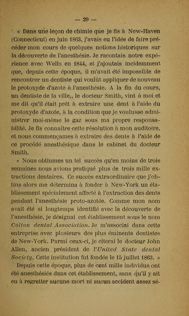 « Dans une leçon de chimie que je fis à New-Haven (Connecticut) en juin 1863, j'avais eu Tidée de faire pré- céder mon cours de quelques notions historiques sur la découverte de Fanesthésie. Je racontais notre expé- rience avec Wells en 1844, et j'ajoutais incidemment que, depuis cette époque, il m'avait été impossible de rencontrer un dentiste qui voulût appliquer de nouveau le protoxyde d'azote à Tanesthésie. A la fin du cours, un dentiste de la ville,, le docteur Smith, vint à moi et me dit qu'il était prêt à extraire une dent à l'aide du protoxyde d'azote, à la condition que je voulusse admi- nistrer moi-même le gaz sous ma propre responsa- bilité. Je fis connaître cette résolution à mon auditoire, et nous commençâmes à extraire des dents à l'aide de ce procédé anesthésique dans le cabinet du docteur Smith. « Nous obtînmes un tel succès qu'en moins de trois semaines nous avions pratiqué plus de trois mille ex- tractions dentaires. Ce succès extraordinaire que j'ob- tins alors me détermina à fonder à New-York un éta- blissement spécialement affecté à l'extraction des dents pendant l'anesthésie proto-azotée. Comme mon nom avait été si longtemps identifié avec la découverte de l'anesthésie, je désignai cet établissement sous le nom Colton dental Association. Je m'associai dans cette entreprise avec plusieurs des plus éminents dentistes de Nev^-York. Parmi ceux-ci, je citerai le docteur John Allen, ancien président de V United State dental Society. Cette institution fut fondée le 15 juillet 1863. » Depuis cette époque, plus de cent mille individus ont été anesthésiés dans cet établissement, sans qu'il y ait eu à regretter aucune mort ni aucun accident assez se-