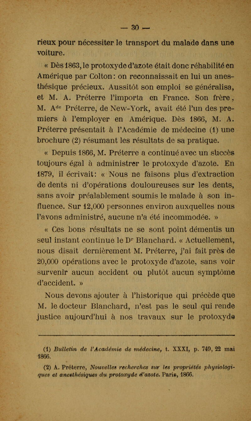 rieux pour nécessiter le transport du malade dans une voiture. (( Dès 1863, le protoxyde d'azote était donc réhabilité en Amérique par Colton : on reconnaissait en lui un anes- thésique précieux. Aussitôt son emploi se généralisa, et M. A. Préterre l'importa en France. Son frère, M. A^^e Préterre, de New-York, avait été l'un des pre- miers à l'employer en Amérique. Dès 1866, M. A. Préterre présentait à l'Académie de médecine (1) une brochure (2) résumant les résultats de sa pratique. (( Depuis 1866, M. Préterre a continué avec un succès toujours égal à administrer le protoxyde d'azote. En 1879, il écrivait: « Nous ne faisons plus d'extraction de dents ni d'opérations douloureuses sur les dents, sans avoir préalablement soumis le malade à son in- fluence. Sur 12,000 personnes environ auxquelles nous l'avons administré, aucune n'a été incommodée. » (( Ces bons résultats ne se sont point démentis un seul instant continue le D^ Blanchard. « Actuellement, nous disait dernièrement M. Préterre, j'ai fait près de 20,000 opérations avec le protoxyde d'azote, sans voir survenir aucun accident ou plutôt aucun symptôme d'accident. » Nous devons ajouter à l'historique qui précède que M. le docteur Blanchard, n'est pas le seul qui rende justice aujourd'hui à nos travaux sur le protoxyde (1) Bulletin de VAcadémie de médecine, t. XXXI, p. 749, 22 mai 1866. (2) A. Préterre, Nouvelles recherches sur les propriétés physiologi- ques et anesthésiques du protoxyde d'azote, Paris, 1866.