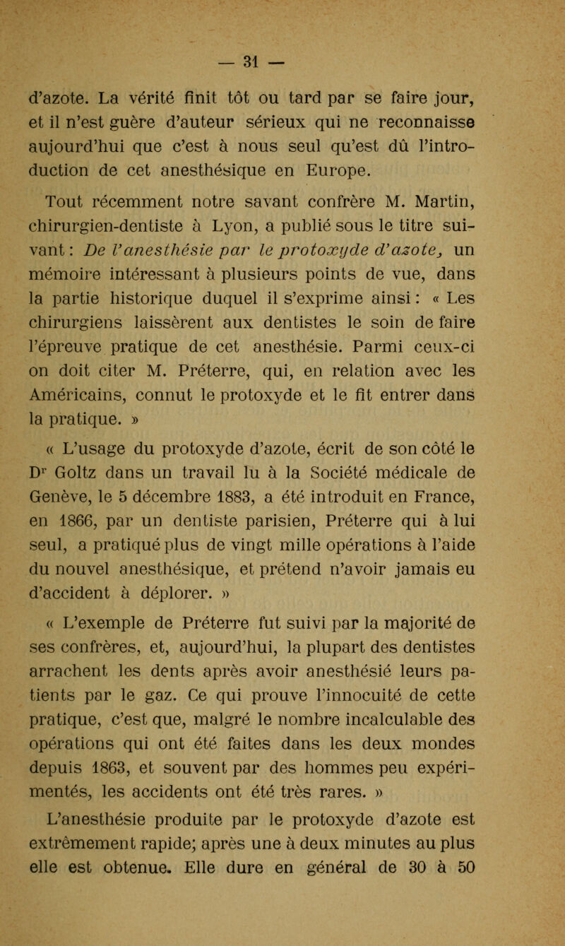 d'azote. La vérité finit tôt ou tard par se faire jour, et il n'est guère d'auteur sérieux qui ne reconnaisse aujourd'hui que c'est à nous seul qu'est dû l'intro- duction de cet anesthésique en Europe. Tout récemment notre savant confrère M. Martin, chirurgien-dentiste à Lyon, a publié sous le titre sui- vant : De Vanesthésie par le protoxtjde d'azote^, un mémoire intéressant à plusieurs points de vue, dans la partie historique duquel il s'exprime ainsi : « Les chirurgiens laissèrent aux dentistes le soin de faire l'épreuve pratique de cet anesthésie. Parmi ceux-ci on doit citer M. Préterre, qui, en relation avec les Américains, connut le protoxyde et le fit entrer dans la pratique. » « L'usage du protoxyde d'azote, écrit de son côté le D^ Goltz dans un travail lu à la Société médicale de Genève, le 5 décembre 1883, a été introduit en France, en 1866, par un dentiste parisien. Préterre qui à lui seul, a pratiqué plus de vingt mille opérations à l'aide du nouvel anesthésique, et prétend n'avoir jamais eu d'accident à déplorer. » (( L'exemple de Préterre fut suivi par la majorité de ses confrères, et, aujourd'hui, la plupart des dentistes arrachent les dents après avoir anesthésie leurs pa- tients par le gaz. Ce qui prouve l'innocuité de cette pratique, c'est que, malgré le nombre incalculable des opérations qui ont été faites dans les deux mondes depuis 1863, et souvent par des hommes peu expéri- mentés, les accidents ont été très rares. » L'anesthésie produite par le protoxyde d'azote est extrêmement rapide; après une à deux minutes au plus elle est obtenue- Elle dure en général de 30 à 50