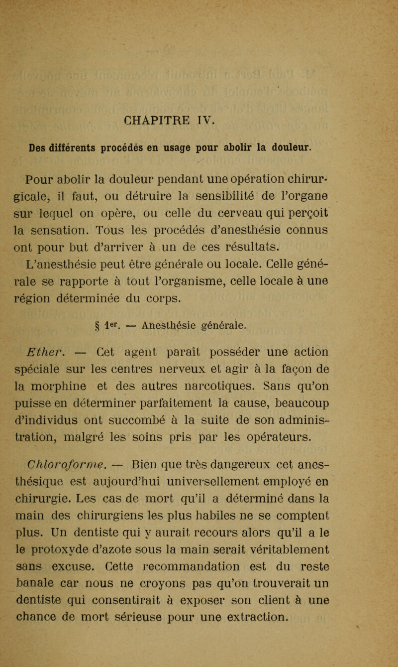 CHAPITRE IV. Des différents procédés en usage pour abolir la douleur. Pour abolir la douleur pendant une opération chirur- gicale, il faut, ou détruire la sensibilité de Torgane sur lequel on opère, ou celle du cerveau qui perçoit la sensation. Tous les procédés d'anesthésie connus ont pour but d'arriver à un de ces résultats. L'anesthésie peut être générale ou locale. Celle géné- rale se rapporte à tout Torganisme, celle locale à une région déterminée du corps. § 1er. — Anesthésie générale. Ether, — Cet agent paraît posséder une action spéciale sur les centres nerveux et agir à la façon de la morphine et des autres narcotiques. Sans qu'on puisse en déterminer parfaitement la cause, beaucoup d'individus ont succombé à la suite de son adminis- tration, malgré les soins pris par les opérateurs. Chloroforme. — Bien que très dangereux cet anes- thésique est aujourd'hui universellement employé en chirurgie. Les cas de mort qu'il a déterminé dans la main des chirurgiens les plus habiles ne se comptent plus. Un dentiste qui y aurait recours alors qu'il a le le protoxyde d'azote sous la main serait véritablement sans excuse. Cette recommandation est du reste banale car nous ne croyons pas qu'on trouverait un dentiste qui consentirait à exposer son client à une chance de mort sérieuse pour une extraction.