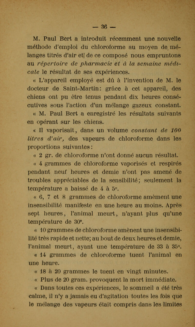M. Paul Bert a introduit récemment une nouvelle méthode d'emploi du chloroforme au moyen de mé- langes titrés d'air etj de ce composé nous empruntons au répertoire de pharmacie et à la semaine médi- cale le résultat de ses expériences. (( L'appareil employé est dû à l'invention de M. le docteur de Saint-Martin: grâce à cet appareil, des chiens ont pu être tenus pendant dix heures consé- cutives sous Faction d'un mélange gazeux constant. (( M. Paul Bert a enregistré les résultats suivants en opérant sur les chiens. (( Il vaporisait, dans un volume constant de 100 litres d'air^ des vapeurs de chloroforme dans les proportions suivantes : « 2 gr. de chloroforme n'ont donné aucun résultat. (( 4 grammes de chloroforme vaporisés et respires pendant neuf heures et demie n'ont pas amené de troubles appréciables de la sensibilité; seulement la température a baissé de 4 à 5«. « 6, 7 et 8 grammes de chloroforme amèment une insensibilité manifeste en une heure au moins. Après sept heures, l'animal meurt, n'ayant plus qu'une température de 30''. (( 10 grammes de chloroforme amènent une insensibi- lité très rapide et nette; au bout de deux heures et demie, l'animal meurt, ayant une température de 33 à 35<^. (( 14 grammes de chloroforme tuent l'animal en une heure. (( 18 à 20 grammes le tuent en vingt minutes. (( Plus de 20 gram. provoquent la mort immédiate. « Dans toutes ces expériences, le sommeil a été très calme, il n'y a jamais eu d'agitation toutes les fois que le mélange des vapeurs était compris dans les limites