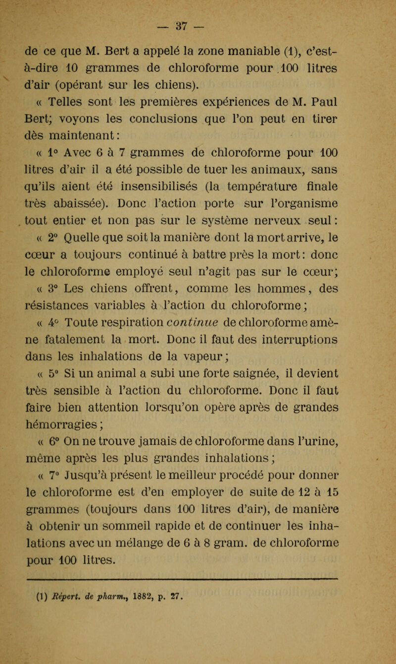 de ce que M. Bert a appelé la zone maniable (1), c'est- à-dire 10 grammes de chloroforme pour, 100 litres d'air (opérant sur les chiens). « Telles sont les premières expériences de M. Paul Bert; voyons les conclusions que Ton peut en tirer dès maintenant: « 1° Avec 6 à 7 grammes de chloroforme pour 100 litres d'air il a été possible de tuer les animaux, sans qu'ils aient été insensibilisés (la température finale très abaissée). Donc l'action porte sur l'organisme tout entier et non pas sur le système nerveux seul : (( 2** Quelle que soit la manière dont la mort arrive, le cœur a toujours continué à battre près la mort : donc le chloroforme employé seul n'agit pas sur le cœur; « 3* Les chiens offrent, comme les hommes, des résistances variables à l'action du chloroforme; « 4^ Toute respiration coni^mt^e de chloroforme amè- ne fatalement la mort. Donc il faut des interruptions dans les inhalations de la vapeur; « 5** Si un animal a subi une forte saignée, il devient très sensible à l'action du chloroforme. Donc il faut faire bien attention lorsqu'on opère après de grandes hémorragies ; « & On ne trouve jamais de chloroforme dans l'urine, même après les plus grandes inhalations; « 7^ Jusqu'à présent le meilleur procédé pour donner le chloroforme est d'en employer de suite de 12 à 15 grammes (toujours dans 100 litres d'air), de manière à obtenir un sommeil rapide et de continuer les inha- lations avec un mélange de 6 à 8 gram. de chloroforme pour 100 litres. (1) Répert* de pharm,^ 1882, p. 27.
