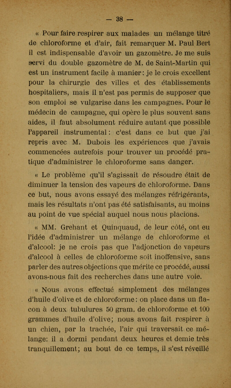« Pour faire respirer aux malades un mélange titré de chloroforme et d'air, fait remarquer M. Paul Bert il est indispensable d'avoir un gazomètre. Je me suis servi du double gazomètre de M. de Saint-Martin qui est un instrument facile à manier: je le crois excellent pour la chirurgie des villes et des établissements hospitaliers, mais il n'est pas permis de supposer que son emploi se vulgarise dans les campagnes. Pour le médecin de campagne, qui opère le plus souvent sans aides, il faut absolument réduire autant que possible l'appareil instrumental : c'est dans ce but que j'ai repris avec M. Dubois les expériences que j'avais commencées autrefois pour trouver un procédé pra- tique d'administrer le chloroforme sans danger. « Le problème qu'il s'agissait de résoudre était de diminuer la tension des vapeurs de chloroforme. Dans ce but, nous avons essayé des mélanges réfrigérants, mais les résultats n'ont pas été satisfaisants, au moins au point de vue spécial auquel nous nous placions. (( MM. Grehant et Quinquaud, de leur côté, ont eu l'idée d'administrer un mélange de chloroforme et d'alcool: je ne crois pas que l'adjonction de vapeurs d'alcool à celles de chloroforme soit inoffensive, sans parler des autres objections que mérite ce procédé, aussi avons-nous fait des recherches dans une autre voie. « Nous avons effectué simplement des mélanges d'huile d'olive et de chloroforme : on place dans un fla- con à deux tubulures 50 gram. de chloroforme et 100 grammes d'huile d'olive; nous avons fait respirer à un chien, par la trachée, l'air qui traversait ce mé- lange: il a dormi pendant deux heures et demie très tranquillement; au bout de ce temps, il s'est réveillé