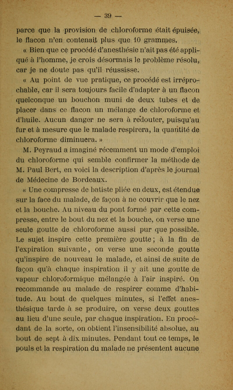 parce que la provision de chloroforme était épuisée, le flacon n'en contenait plus que 10 grammes. « Bien que ce procédé d'anesthésie n'ait pas été appli- qué à rhomme, je crois désormais le problème résolu, car je ne doute pas qu'il réussisse. (( Au point de vue pratique, ce procédé est irrépro- chable, car il sera toujours facile d'adapter à un flacon quelconque un bouchon muni de deux tubes et de placer dans ce flacon un mélange de chloroforme et d'huile. Aucun danger ne sera à re'douter, puisqu'au fur et à mesure que le malade respirera, la quantité de chloroforme diminuera. » M. Peyraud a imaginé récemment un mode d'emploi du chloroforme qui semble confirmer la méthode de M. Paul Bert, en voici la description d'après le journal de Médecine de Bordeaux. (( Une compresse de batiste pliée en deux, est étendue sur la face du malade, de façon à ne couvrir que le nez et la bouche. Au niveau du pont formé par cette com- presse, entre le bout du nez et la bouche, on verse une seule goutte de chloroforme aussi pur que possible. Le sujet inspire cette première goutte; à la fin de l'expiration suivante, on verse une seconde goutte qu'inspire de nouveau le malade, et ainsi de suite de façon qu'à chaque inspiration il y ait une goutte de vapeur chloroformique mélangée à l'air inspiré. On recommande au malade de respirer comme d'habi- tude. Au bout de quelques minutes, si l'effet anes- thésique tarde à se produire, on verse deux gouttes au lieu d'une seule, par chaque inspiration. En procé- dant de la sorte, on obtient l'insensibilité absolue, au bout de sept à dix minutes. Pendant tout ce temps, le pouls et la respiration du malade ne présentent aucune