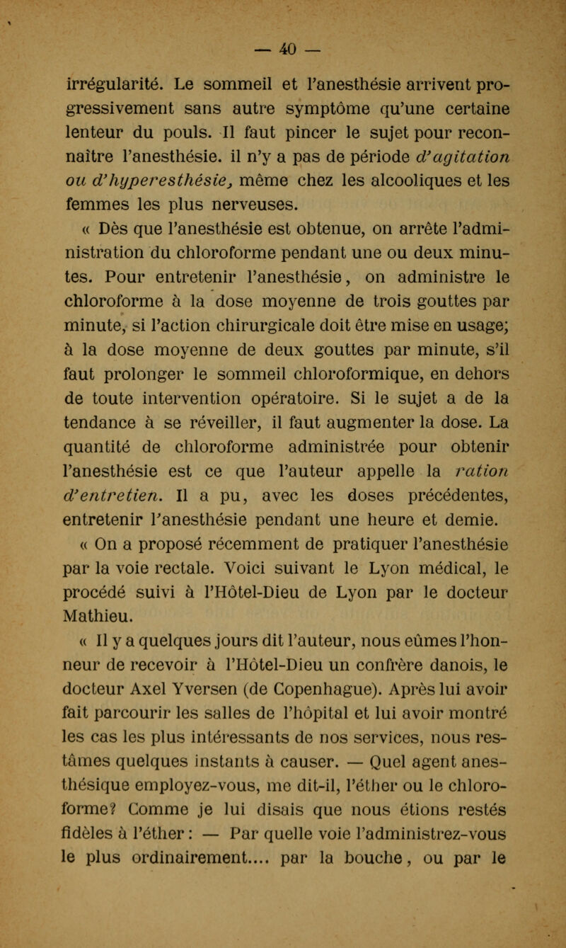 irrégularité. Le sommeil et l'anesthésie arrivent pro- gressivement sans autre symptôme qu'une certaine lenteur du pouls. Il faut pincer le sujet pour recon- naître Fanesthésie. il n'y a pas de période d'agitation ou d'hyper^esthésiej même chez les alcooliques et les femmes les plus nerveuses. « Dès que Tanesthésie est obtenue, on arrête l'admi- nistration du chloroforme pendant une ou deux minu- tes. Pour entretenir l'anesthésie, on administre le chloroforme à la dose moyenne de trois gouttes par minute, si l'action chirurgicale doit être mise en usage; à la dose moyenne de deux gouttes par minute, s'il faut prolonger le sommeil chloroformique, en dehors de toute intervention opératoire. Si le sujet a de la tendance à se réveiller, il faut augmenter la dose. La quantité de chloroforme administrée pour obtenir l'anesthésie est ce que l'auteur appelle la ration d'entretien. Il a pu, avec les doses précédentes, entretenir Tanesthésie pendant une heure et demie. « On a proposé récemment de pratiquer l'anesthésie par la voie rectale. Voici suivant le Lyon médical, le procédé suivi à l'Hôtel-Dieu de Lyon par le docteur Mathieu. (( Il y a quelques jours dit l'auteur, nous eûmes l'hon- neur de recevoir à l'Hôtel-Dieu un confrère danois, le docteur Axel Yversen (de Copenhague). Après lui avoir fait parcourir les salles de l'hôpital et lui avoir montré les cas les plus intéressants de nos services, nous res- tâmes quelques instants à causer. — Quel agent anes- thésique employez-vous, me dit-il, l'éther ou le chloro- forme? Comme je lui disais que nous étions restés fidèles à l'éther : — Par quelle voie l'administrez-vous le plus ordinairement.... par la bouche, ou par le