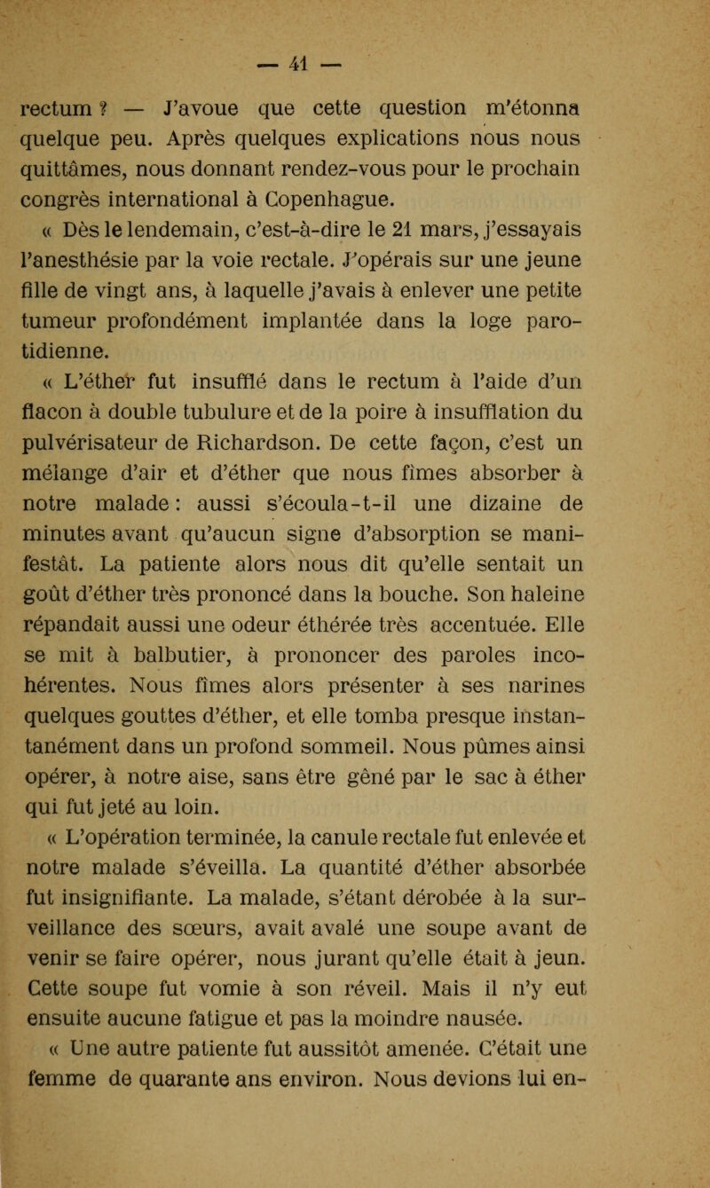 rectum ? — J'avoue que cette question m'étonna quelque peu. Après quelques explications nous nous quittâmes, nous donnant rendez-vous pour le prochain congrès international à Copenhague. « Dès le lendemain, c'est-à-dire le 21 mars, j'essayais Tanesthésie par la voie rectale. J'opérais sur une jeune fille de vingt ans, à laquelle j'avais à enlever une petite tumeur profondément implantée dans la loge paro- tidienne. (( L'éther fut insufflé dans le rectum à l'aide d'un flacon à double tubulure et de la poire à insufflation du pulvérisateur de Richardson. De cette façon, c'est un mélange d'air et d'éther que nous fîmes absorber à notre malade : aussi s'écoula-t-il une dizaine de minutes avant qu'aucun signe d'absorption se mani- festât. La patiente alors nous dit qu'elle sentait un goût d'éther très prononcé dans la bouche. Son haleine répandait aussi une odeur éthérée très accentuée. Elle se mit à balbutier, à prononcer des paroles inco- hérentes. Nous fîmes alors présenter à ses narines quelques gouttes d'éther, et elle tomba presque instan- tanément dans un profond sommeil. Nous pûmes ainsi opérer, à notre aise, sans être gêné par le sac à éther qui fut jeté au loin. (( L'opération terminée, la canule rectale fut enlevée et notre malade s'éveilla. La quantité d'éther absorbée fut insignifiante. La malade, s'étant dérobée à la sur- veillance des sœurs, avait avalé une soupe avant de venir se faire opérer, nous jurant qu'elle était à jeun. Cette soupe fut vomie à son réveil. Mais il n'y eut ensuite aucune fatigue et pas la moindre nausée. « Une autre patiente fut aussitôt amenée. C'était une femme de quarante ans environ. Nous devions lui en-