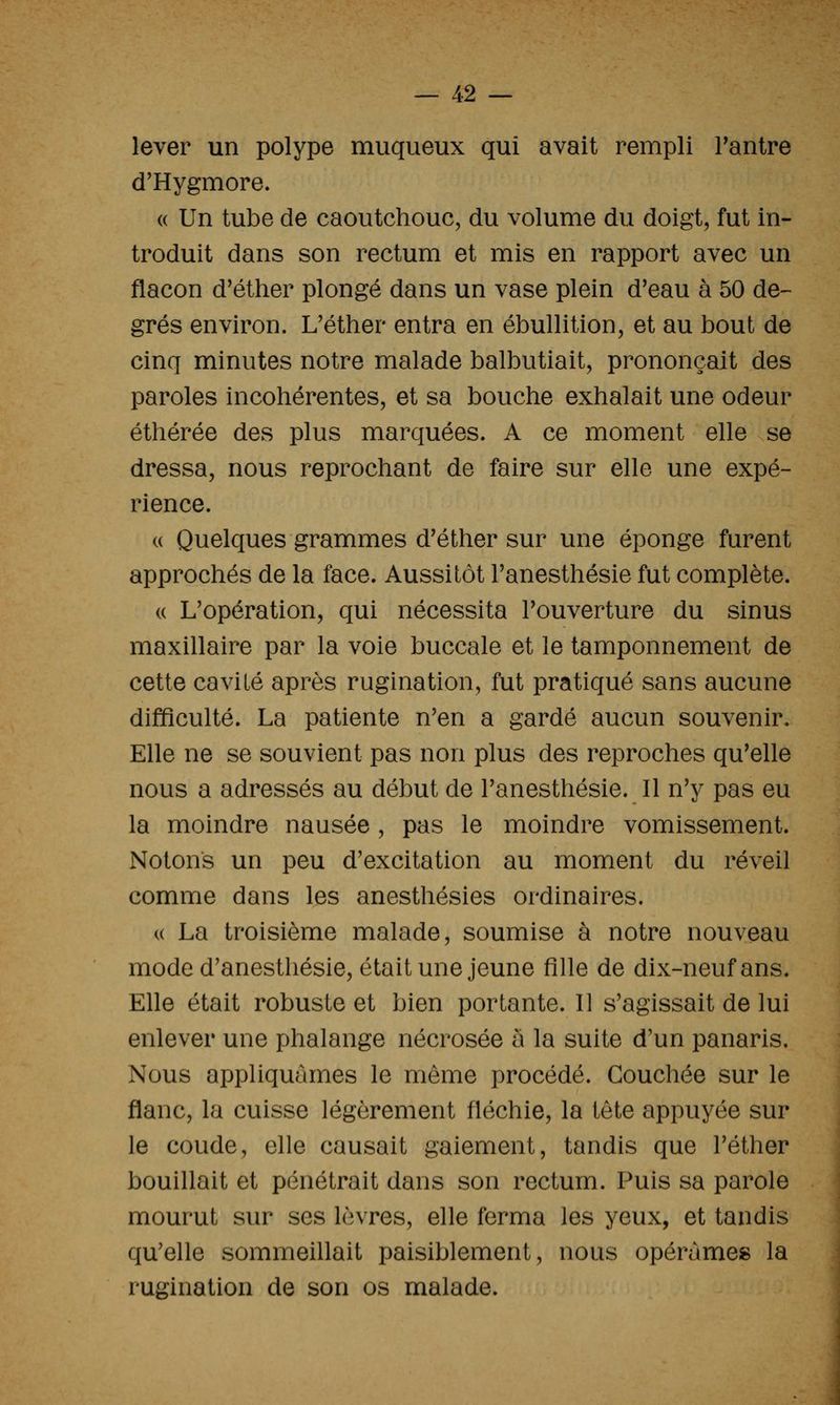 lever un polype muqueux qui avait rempli Fantre d'Hygmore. « Un tube de caoutchouc, du volume du doigt, fut in- troduit dans son rectum et mis en rapport avec un jflacon d'éther plongé dans un vase plein d'eau à 50 de- grés environ. L'éther entra en ébullition, et au bout de cinq minutes notre malade balbutiait, prononçait des paroles incohérentes, et sa bouche exhalait une odeur éthérée des plus marquées. A ce moment elle se dressa, nous reprochant de faire sur elle une expé- rience. (( Quelques grammes d'éther sur une éponge furent approchés de la face. Aussitôt Tanesthésie fut complète. (( L'opération, qui nécessita l'ouverture du sinus maxillaire par la voie buccale et le tamponnement de cette cavité après rugination, fut pratiqué sans aucune difficulté. La patiente n'en a gardé aucun souvenir. Elle ne se souvient pas non plus des reproches qu'elle nous a adressés au début de l'anesthésie. Il n'y pas eu la moindre nausée, pas le moindre vomissement. Notons un peu d'excitation au moment du réveil comme dans les anesthésies ordinaires. (( La troisième malade, soumise à notre nouveau mode d'anesthésie, était une jeune fille de dix-neuf ans. Elle était robuste et bien portante. Il s'agissait de lui enlever une phalange nécrosée a la suite d'un panaris. Nous appliquâmes le même procédé. Couchée sur le flanc, la cuisse légèrement fléchie, la tête appuyée sur le coude, elle causait gaiement, tandis que l'éther bouillait et pénétrait dans son rectum. Puis sa parole mourut sur ses lèvres, elle ferma les yeux, et tandis qu'elle sommeillait paisiblement, nous opérâmes la rugination de son os malade.