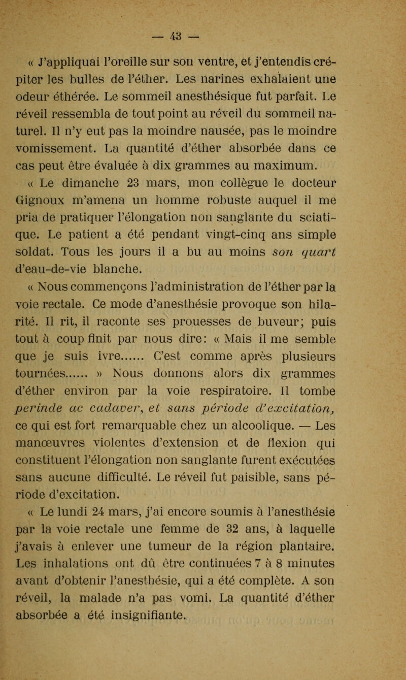 « J'appliquai Toreille sur son ventre, et j'entendis cré- piter les bulles de Téther. Les narines exhalaient une odeur éthérée. Le sommeil anesthésique fut parfait. Le réveil ressembla de tout point au réveil du sommeil na- turel. Il n'y eut pas la moindre nausée, pas le moindre vomissement. La quantité d'éther absorbée dans ce cas peut être évaluée à dix grammes au maximum. u Le dimanche 23 mars, mon collègue le docteur Gignoux m'amena un homme robuste auquel il me pria de pratiquer l'élongation non sanglante du sciati- que. Le patient a été pendant vingt-cinq ans simple soldat. Tous les jours il a bu au moins son quart d'eau-de-vie blanche. « Nous commençons l'administration de l'éther par la voie rectale. Ce mode d'anesthésie provoque son hila- rité. Il rit, il raconte ses prouesses de buveur; puis tout à coup finit par nous dire : « Mais il me semble que je suis ivre C'est comme après plusieurs tournées » Nous donnons alors dix grammes d'éther environ par la voie respiratoire. Il tombe perinde ac cadavei\ et sans période d'excitationj ce qui est fort remarquable chez un alcoolique. — Les manœuvres violentes d'extension et de flexion qui constituent l'élongation non sanglante furent exécutées sans aucune difficulté. Le réveil fut paisible, sans pé- riode d'excitation. « Le lundi 24 mars, j'ai encore soumis à l'anesthésie par la voie rectale une femme de 32 ans, à laquelle j'avais à enlever une tumeur de la région plantaire. Les inhalations ont dû être continuées 7 à 8 minutes avant d'obtenir l'anesthésie, qui a été complète. A son réveil, la malade n'a pas vomi. La quantité d'éther absorbée a été insignifiante.