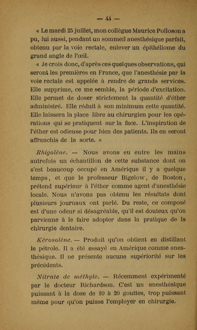 « Le mardi 25 juillet, mon collègue Maurice Polloson a pu, lui aussi, pendant un sommeil anesthésique parfait, obtenu par la voie rectale, enlever un épithéliome du grand angle de Toeil. (( Je crois donc, d'après ces quelques observations, qui seront les premières en France, que Tanesthésie par la voie rectale est appelée à rendre de grands services. Elle supprime, ce me semble, la période d'excitation. Elle permet de doser strictement la quantité d'éther administré. Elle réduit à son minimum cette quantité. Elle laissera la place libre au chirurgien pour les opé- rations qui se pratiquent sur la face. L'inspiration de Téther est odieuse pour bien des patients. Ils en seront affranchis de la sorte. » Rhigolène. — Nous avons eu entre les mains autrefois un échantillon de cette substance dont on s'est beaucoup occupé en Amérique il y a quelque temps, et que le professeur Bigelow, de Boston, prétend supérieur à l'éther comme agent d'anesthésie locale. Nous n'avons pas obtenu les résultats dont plusieurs journaux ont parlé. Du reste, ce composé est d'une odeur si désagréable, qu'il est douteux qu'on parvienne à le faire adopter dans la pratique de la chirurgie dentaire. Kérosolène. — Produit qu'on obtient en distillant le pétrole. Il a été essayé en Amérique comme anes- thésique. Il ne présente aucune supériorité sur les précédents. Nitrate de méthyle. — Récemment expérimenté par le docteur Richardson. C'est un anesthésique puissant à la dose de 10 à 20 gouttes, trop puissant même pour qu'on puisse l'employer en chirurgie.