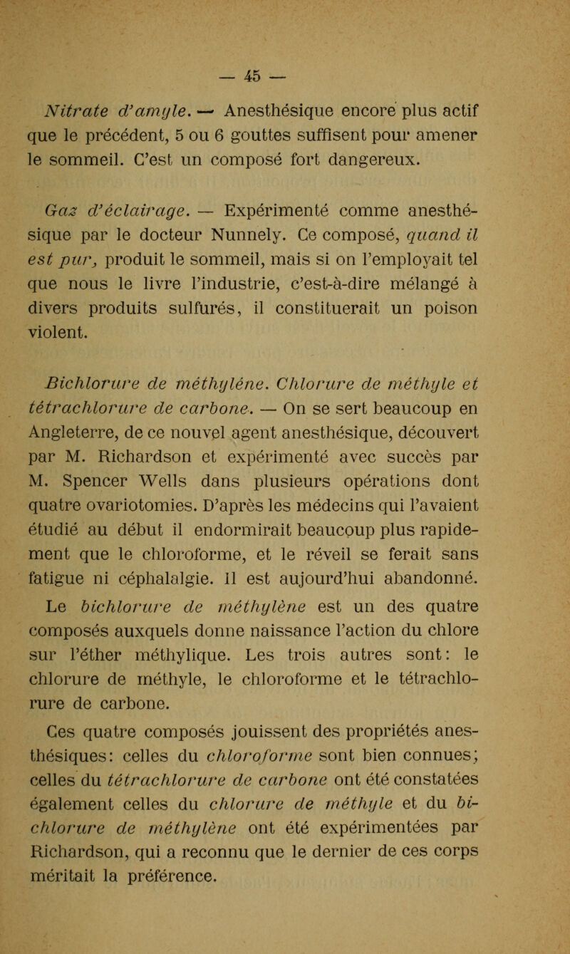 Nitrate d'amyle. — Anesthésique encore plus actif que le précédent, 5 ou 6 gouttes suffisent pour amener le sommeil. C'est un composé fort dangereux. Ga:^ d'éclairage. — Expérimenté comme anesthé- sique par le docteur Nunnely. Ce composé, quand il est pm\ produit le sommeil, mais si on l'employait tel que nous le livre l'industrie, c'est-à-dire mélangé à divers produits sulfurés, il constituerait un poison violent. Bichlorure de méthylène. Chlorure de méthyle et tétrachlorure de carbone. — On se sert beaucoup en Angleterre, de ce nouvel agent anesthésique, découvert par M. Richardson et expérimenté avec succès par M. Spencer Wells dans plusieurs opérations dont quatre ovariotomies. D'après les médecins qui l'avaient étudié au début il endormirait beaucoup plus rapide- ment que le chloroforme, et le réveil se ferait sans fatigue ni céphalalgie. 11 est aujourd'hui abandonné. Le bichlorure de méthylène est un des quatre composés auxquels donne naissance l'action du chlore sur l'éther méthylique. Les trois autres sont: le chlorure de méthyle, le chloroforme et le tétrachlo- rure de carbone. Ces quatre composés jouissent des propriétés anes- thésiques: celles du chloroforme sont bien connues; celles du tétrachlorure de carbone ont été constatées également celles du chlorure de méthyle et du bi- chlorure de méthylène ont été expérimentées par Richardson, qui a reconnu que le dernier de ces corps méritait la préférence.