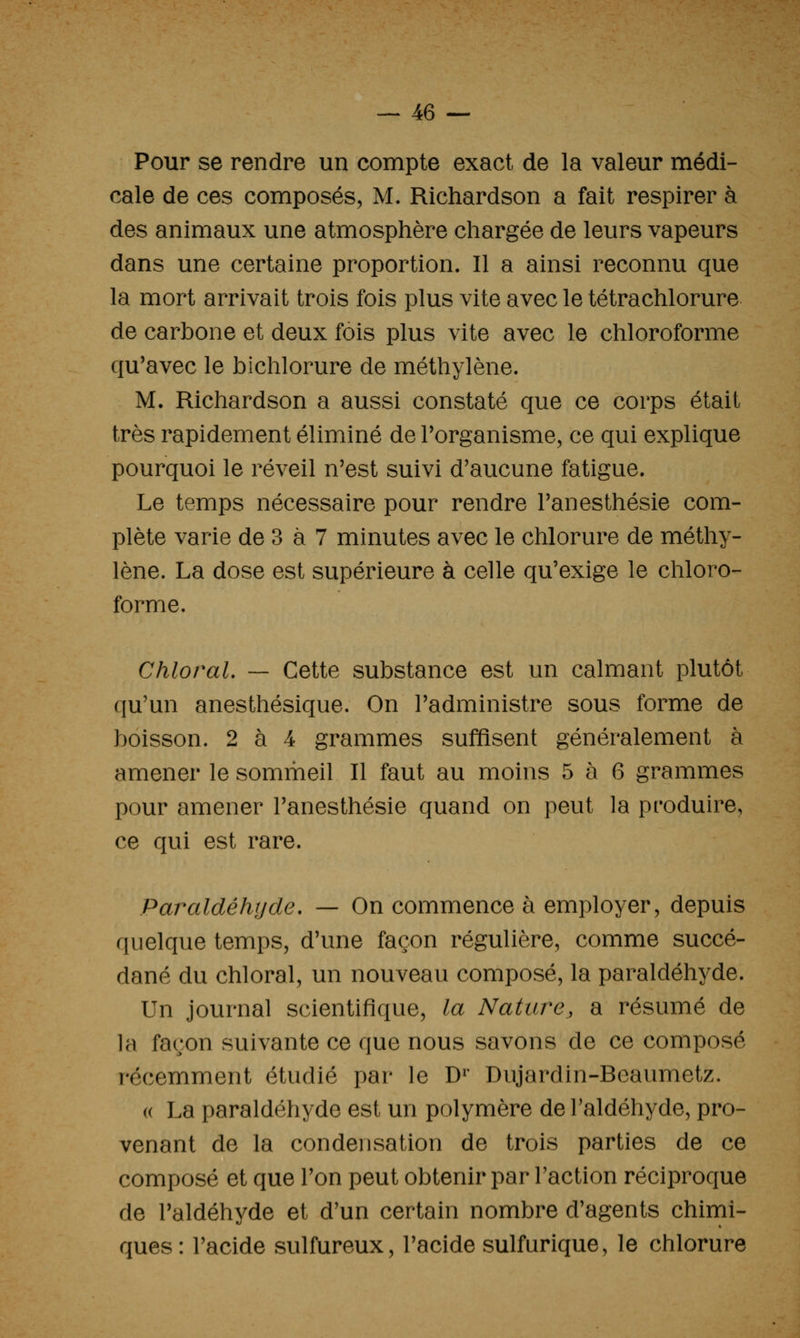 Pour se rendre un compte exact de la valeur médi- cale de ces composés, M. Richardson a fait respirer à des animaux une atmosphère chargée de leurs vapeurs dans une certaine proportion. Il a ainsi reconnu que la mort arrivait trois fois plus vite avec le tétrachlorure de carbone et deux fois plus vite avec le chloroforme qu'avec le bichlorure de méthylène. M. Richardson a aussi constaté que ce corps était très rapidement éliminé de Porganisme, ce qui explique pourquoi le réveil n'est suivi d'aucune fatigue. Le temps nécessaire pour rendre l'anesthésie com- plète varie de 3 à 7 minutes avec le chlorure de méthy- lène. La dose est supérieure à celle qu'exige le chloro- forme. Chloral. — Cette substance est un calmant plutôt qu'un anesthésique. On l'administre sous forme de boisson. 2 à 4 grammes suffisent généralement à amener le sommeil II faut au moins 5 à 6 grammes pour amener l'anesthésie quand on peut la produire, ce qui est rare. Paraldéhijde, — On commence à employer, depuis quelque temps, d'une façon régulière, comme succé- dané du chloral, un nouveau composé, la paraldéhyde. Un journal scientifique, la Nature, a résumé de la façon suivante ce que nous savons de ce composé récemment étudié par le D^' Dujardin-Beaumetz. (( La paraldéhyde est un polymère de l'aldéhyde, pro- venant de la condensation de trois parties de ce composé et que l'on peut obtenir par l'action réciproque de l'aldéhyde et d'un certain nombre d'agents chimi- ques: l'acide sulfureux, l'acide sulfurique, le chlorure