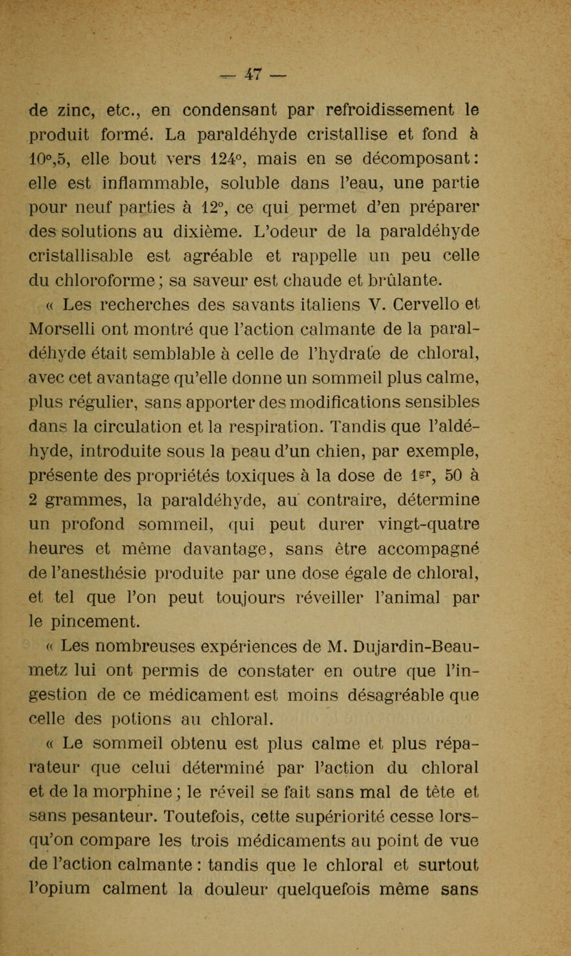 de zinc, etc., en condensant par refroidissement le produit formé. La paraldéhyde cristallise et fond à 10°,5, elle bout vers 124°, mais en se décomposant: elle est inflammable, soluble dans Peau, une partie pour neuf parties à 12'', ce qui permet d'en préparer des solutions au dixième. L'odeur de la paraldéhyde cristallisable est agréable et rappelle un peu celle du chloroforme ; sa saveur est chaude et brûlante. « Les recherches des savants italiens V. Cervello et Morselli ont montré que Faction calmante de la paral- déhyde était semblable à celle de l'hydrate de chloral, avec cet avantage qu'elle donne un sommeil plus calme, plus régulier, sans apporter des modifications sensibles dans la circulation et la respiration. Tandis que l'aldé- hyde, introduite sous la peau d'un chien, par exemple, présente des propriétés toxiques à la dose de 1^^, 50 à 2 grammes, la paraldéhyde, au contraire, détermine un profond sommeil, qui peut durer vingt-quatre heures et même davantage, sans être accompagné de l'anesthésie produite par une dose égale de chloral, et tel que l'on peut toujours réveiller l'animal par le pincement. (( Les nombreuses expériences de M. Dujardin-Beau- metz lui ont permis de constater en outre que l'in- gestion de ce médicament est moins désagréable que celle des potions au chloral. (( Le sommeil obtenu est plus calme et plus répa- rateur que celui déterminé par l'action du chloral et de la morphine ; le réveil se fait sans mal de tête et sans pesanteur. Toutefois, cette supériorité cesse lors- qu'on compare les trois médicaments au point de vue de l'action calmante : tandis que le chloral et surtout l'opium calment la douleur quelquefois même sans