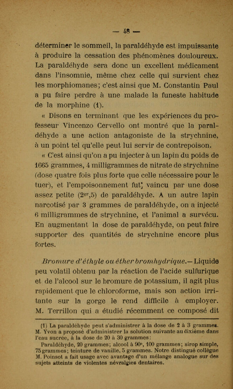 déterminer le sommeil, la paraldéhyde est impuissante à produire la cessation des phénomènes douloureux. La paraldéhyde sera donc un excellent médicament dans l'insomnie, même chez celle qui survient chez les morphiomanes; c'est ainsi que M. Constantin Paul a pu faire perdre à une malade la funeste habitude de la morphine (1). (( Disons en terminant que les expériences du pro- fesseur Vincenzo Cervello ont montré que la paral- déhyde a une action antagoniste de la strychnine, à un point tel qu'elle peut lui servir de contrepoison. « C'est ainsi qu'on a pu injecter à un lapin du poids de 1665 grammes, 4 milligrammes de nitrate de strychnine (dose quatre fois plus forte que celle nécessaire pour le tuer), et l'empoisonnement fut] vaincu par une dose assez petite (2^^,5) de paraldéhyde. A un autre lapin narcotisé par 3 grammes de paraldéhyde, on a injecté 6 milligrammes de strychnine, et l'animal a survécu. En augmentant la dose de paraldéhyde, on peut faire supporter des quantités de strychnine encore plus fortes. Bromure d'éthyle ou éther bromhydrique.— Liquide peu volatil obtenu par la réaction de l'acide sulfurique et de l'alcool sur le bromure de potassium, il agit plus rapidement que le chloroforme, mais son action irri- tante sur la gorge le rend difficile à employer. M. Terrillon qui a étudié récemment ce composé dit (1) La paraldéhyde peut s'administrer à la dose de 2 à 3 grammes. M. Yvon a proposé d'administrer la solution suivante au dixième dans reau sucrée, à la dose de 20 à 30 grammes: Paraldéhyde, 20 grammes; alcool à 90«, 100 grammes; sirop simple, 75grammes; teinture de vanille, 5 grammes. Notre distingué collègue M. Poinsot a fait usage avec avantage d'un mélange analogue sur des sujets atteints de violentes névralgies dentaires.