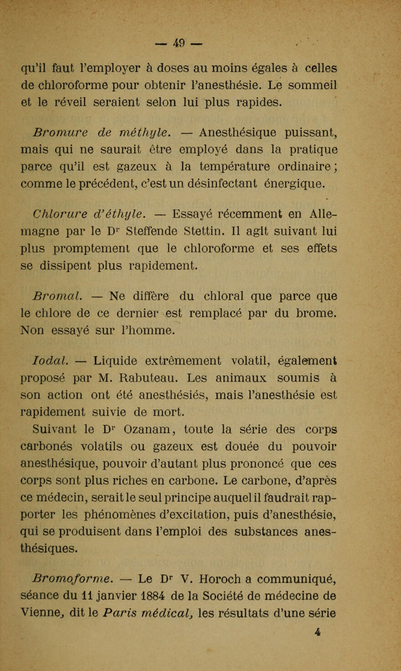 qu'il faut remployer à doses au moins égales à celles de chloroforme pour obtenir Tanesthésie. Le sommeil et le réveil seraient selon lui plus rapides. Bromure de méthyle. — Anesthésique puissant, mais qui ne saurait être employé dans la pratique parce qu'il est gazeux à la température ordinaire; comme le précédent, c'est un désinfectant énergique. Chlorure d'éthyle. — Essayé récemment en Alle- magne par le D^ Steffende Stettin. Il agit suivant lui plus promptement que le chloroforme et ses effets se dissipent plus rapidement. Bromal. — Ne diffère du chloral que parce que le chlore de ce dernier est remplacé par du brome. Non essayé sur l'homme. lodaL — Liquide extrêmement volatil, également proposé par M. Rabuteau. Les animaux soumis à son action ont été anesthésiés, mais l'anesthésie est rapidement suivie de mort. Suivant le D^ Ozanam, toute la série des corps carbonés volatils ou gazeux est douée du pouvoir anesthésique, pouvoir d'autant plus prononcé que ces corps sont plus riches en carbone. Le carbone, d'après ce médecin, serait le seul principe auquel il faudrait rap- porter les phénomènes d'excitation, puis d'anesthésie, qui se produisent dans l'emploi des substances anes- thésiques. Bromoforme. — Le D^ V. Horoch a communiqué, séance du 11 janvier 1884 de la Société de médecine de Vienne^ dit le Paris médical^ les résultats d'une série