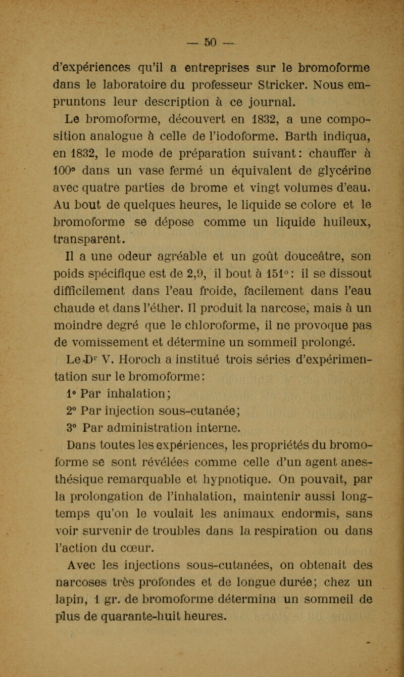 d'expériences qu'il a entreprises sur le bromoforme dans le laboratoire du professeur Stricker. Nous em- pruntons leur description à ce journal. Le bromoforme, découvert en 1832, a une compo- sition analogue à celle de Fiodoforme. Barth indiqua, en 1832, le mode de préparation suivant : chauffer à 100^ dans un vase fermé un équivalent de glycérine avec quatre parties de brome et vingt volumes d'eau. Au bout de quelques heures, le liquide se colore et le bromoforme se dépose comme un liquide huileux, transparent. Il a une odeur agréable et un goût douceâtre, son poids spécifique est de 2,9, il bout à 151° : il se dissout difficilement dans Teau froide, facilement dans Teau chaude et dans Téther. Il produit la narcose, mais à un moindre degré que le chloroforme, il ne provoque pas de vomissement et détermine un sommeil prolongé. Le*D^' V. Horoch a institué trois séries d'expérimen- tation sur le bromoforme : 1*» Par inhalation; 2* Par injection sous-cutanée; 3** Par administration interne. Dans toutes les expériences, les propriétés du bromo- forme se sont révélées comme celle d'un agent anes- thésique remarquable et hypnotique. On pouvait, par la prolongation de l'inhalation, maintenir aussi long- temps qu'on le voulait les animaux endormis, sans voir survenir de troubles dans la respiration ou dans l'action du cœur. Avec les injections sous-cutanées, on obtenait des narcoses très profondes et de longue durée; chez un lapin, 1 gr. de bromoforme détermina un sommeil de plus de quarante-huit heures.