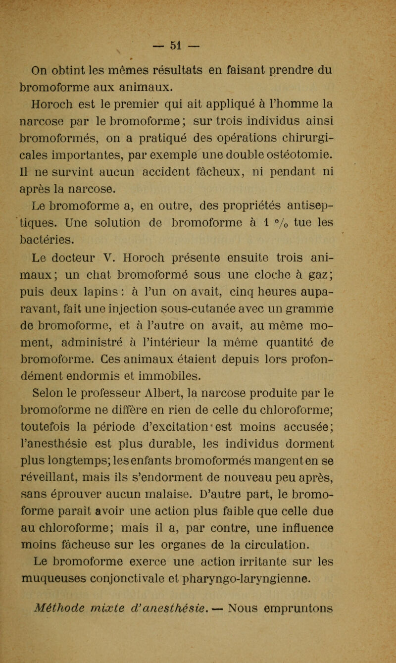 On obtint les mêmes résultats en faisant prendre du bromoforme aux animaux. Horoch est le premier qui ait appliqué à l'homme la narcose par le bromoforme ; sur trois individus ainsi bromoformés, on a pratiqué des opérations chirurgi- cales importantes, par exemple une double ostéotomie. Il ne survint aucun accident fâcheux, ni pendant ni après la narcose. Le bromoforme a, en outre, des propriétés antisep- tiques. Une solution de bromoforme à 1 % tue les bactéries. Le docteur V. Horoch présente ensuite trois ani- maux; un chat bromoforme sous une cloche à gaz; puis deux lapins : à Tun on avait, cinq heures aupa- ravant, fait une injection sous-cutanée avec un gramme de bromoforme, et à Pautre on avait, au même mo- ment, administré à Tintérieur la même quantité de bromoforme. Ces animaux étaient depuis lors profon- dément endormis et immobiles. Selon le professeur Albert, la narcose produite par le bromoforme ne diffère en rien de celle du chloroforme; toutefois la période d'excitation• est moins accusée; l'anesthésie est plus durable, les individus dorment plus longtemps; les enfants bromoformés mangent en se réveillant, mais ils s'endorment de nouveau peu après, sans éprouver aucun malaise. D'autre part, le bromo- forme paraît avoir une action plus faible que celle due au chloroforme; mais il a, par contre, une influence moins fâcheuse sur les organes de la circulation. Le bromoforme exerce une action irritante sur les muqueuses conjonctivale et pharyngo-laryngienne. Méthode mixte d'anesthésie, — Nous empruntons