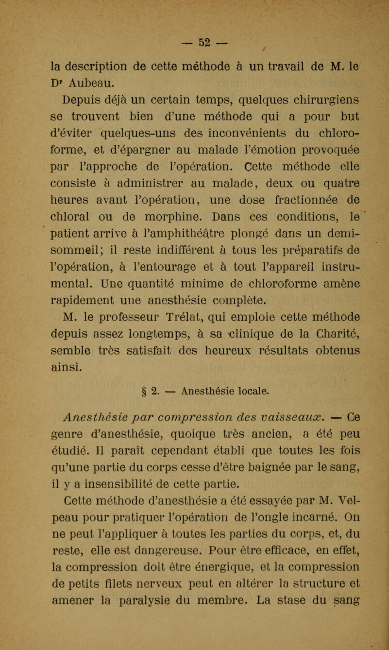la description de cette méthode à un travail de M. le D' Aubeau. Depuis déjà un certain temps, quelques chirurgiens se trouvent bien d'une méthode qui a pour but d'éviter quelques-uns des inconvénients du chloro- forme, et d'épargner au malade l'émotion provoquée par l'approche de l'opération. Cette méthode elle consiste à administrer au malade, deux ou quatre heures avant l'opération, une dose fractionnée de chloral ou de morphine. Dans ces conditions, le patient arrive à l'amphithéâtre plongé dans un demi- sommeil; il reste indifférent à tous les préparatifs de l'opération, à l'entourage et à tout l'appareil instru- mental. Une quantité minime de chloroforme amène rapidement une anesthésie complète. M. le professeur Trélat, qui emploie cette méthode depuis assez longtemps, à sa -clinique de la Charité, semble très satisfait des heureux résultats obtenus ainsi. § 2. — Anesthésie locale. Anesthésie par compression des vaisseaux. — Ce genre d'anesthésie, quoique très ancien, a été peu étudié. Il paraît cependant établi que toutes les fois qu'une partie du corps cesse d'être baignée par le sang, il y a insensibilité de cette partie. Cette méthode d'anesthésie a été essayée par M. Vel- peau pour pratiquer l'opération de l'ongle incarné. On ne peut l'appliquer à toutes les parties du corps, et, du reste, elle est dangereuse. Pour être efficace, en effet, la compression doit être énergique, et la compression de petits filets nerveux peut en altérer la structure et amener la paralysie du membre. La stase du sang