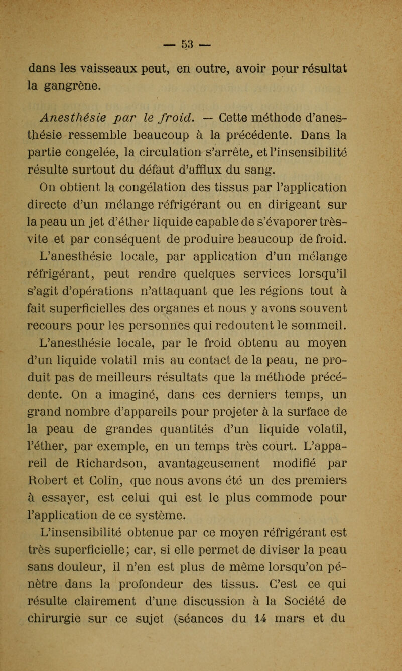 dans les vaisseaux peut, en outre, avoir pour résultat la gangrène. Anesthésie par le froid, — Cette méthode d'anes- thésie ressemble beaucoup à la précédente. Dans la partie congelée, la circulation s'arrête^ et Tinsensibilité résulte surtout du défaut d'afflux du sang. On obtient la congélation des tissus par l'application directe d'un mélange réfrigérant ou en dirigeant sur la peau un jet d'éther liquide capable de s'évaporer très- vite et par conséquent de produire beaucoup de froid. L'anesthésie locale, par application d'un mélange réfrigérant, peut rendre quelques services lorsqu'il s'agit d'opérations n'attaquant que les régions tout à fait superficielles des organes et nous y avons souvent recours pour les personnes qui redoutent le sommeil. L'anesthésie locale, par le froid obtenu au moyen d'un liquide volatil mis au contact de la peau, ne pro- duit pas de meilleurs résultats que la méthode précé- dente. On a imaginé, dans ces derniers temps, un grand nombre d'appareils pour projeter à la surface de la peau de grandes quantités d'un liquide volatil, l'éther, par exemple, en un temps très court. L'appa- reil de Richardson, avantageusement modifié par Robert et Colin, que nous avons été un des premiers à essayer, est celui qui est le plus commode pour l'application de ce système. L'insensibilité obtenue par ce moyen réfrigérant est très superficielle; car, si elle permet de diviser la peau sans douleur, il n'en est plus de même lorsqu'on pé- nètre dans la profondeur des tissus. C'est ce qui résulte clairement d'une discussion à la Société de chirurgie sur ce sujet (séances du 14 mars et du