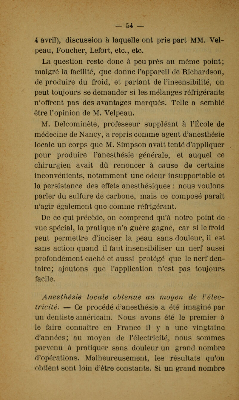 4 avril), discussion à laquelle ont pris part MM. Vel- peau, Foucher, Lefort, etc., etc. La question reste donc à peu près au même point; malgré la facilité, que donne Tappareil de Richardson, de produire du froid, et partant de rinsensibilîté, on peut toujours se demander si les mélanges réfrigérants n'offrent pas des avantages marqués. Telle a semblé être l'opinion de M. Velpeau. M. Delcominète, professeur suppléant à l'École de médecine de Nancy, a repris comme agent d'anesthésie locale un corps que M. Simpson avait tenté d'appliquer pour produire l'anesthésie générale, et auquel ce chirurgien avait dû renoncer à cause de certains inconvénients, notamment une odeur insupportable et la persistance des effets anesthésiques : nous voulons parler du sulfure de carbone, mais ce composé paraît n'agir également que comme réfrigérant. De ce qui précède, on comprend qu'à notre point de vue spécial, la pratique n'a guère gagné, car si le froid peut permettre d'inciser la peau sans douleur, il est sans action quand il faut insensibiliser un nerf aussi profondément caché et aussi protégé que le nerf den- taire; ajoutons que l'application n'est pas toujours facile. Anesthésle locale obtenue au moyen de l'élec- tricité. — Ce procédé d'anesthésie a été imaginé par un dentiste américain. Nous avons été le premier à le faire connaître en France il y a une vingtaine d'années; au moyen de l'électricité, nous sommes parvenu à pratiquer sans douleur un grand nombre d'opérations. Malheureusement, les résultats qu'on obtient sont loin d'être constants. Si un grand nombre