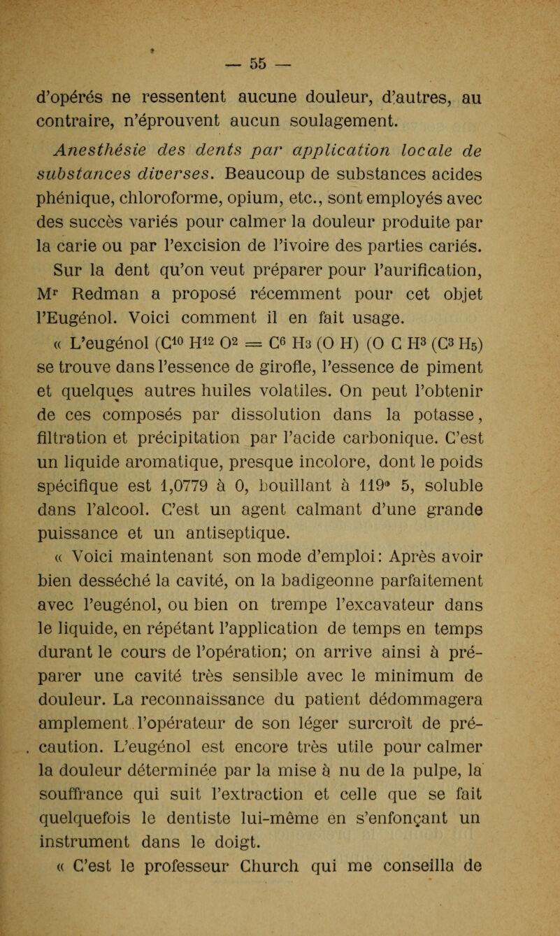 d'opérés ne ressentent aucune douleur, d'autres, au contraire, n'éprouvent aucun soulagement. Anesthésie des dents par application locale de substances diverses. Beaucoup de substances acides phénique, chloroforme, opium, etc., sont employés avec des succès variés pour calmer la douleur produite par la carie ou par l'excision de l'ivoire des parties cariés. Sur la dent qu'on veut préparer pour l'auriflcation, M^ Redman a proposé récemment pour cet objet l'Eugénol. Voici comment il en fait usage. « L'eugénol (C^o H12 02 = C^ Hs (0 H) (0 C H^ (C3 H5) se trouve dans l'essence de girofle, l'essence de piment et quelques autres huiles volatiles. On peut l'obtenir de ces composés par dissolution dans la potasse, filtra tion et précipitation par l'acide carbonique. C'est un liquide aromatique, presque incolore, dont le poids spéciiSque est 1,0779 à 0, bouillant à 119* 5, soluble dans l'alcool. C'est un agent calmant d'une grande puissance et un antiseptique. « Voici maintenant son mode d'emploi: Après avoir bien desséché la cavité, on la badigeonne parfaitement avec l'eugénol, ou bien on trempe l'excavateur dans le liquide, en répétant l'application de temps en temps durant le cours de l'opération; on arrive ainsi à pré- parer une cavité très sensible avec le minimum de douleur. La reconnaissance du patient dédommagera amplement l'opérateur de son léger surcroît de pré- caution. L'eugénol est encore très utile pour calmer la douleur déterminée par la mise h nu de la pulpe, la souffrance qui suit l'extraction et celle que se fait quelquefois le dentiste lui-même en s'enfonçant un instrument dans le doigt. (( C'est le professeur Church qui me conseilla de