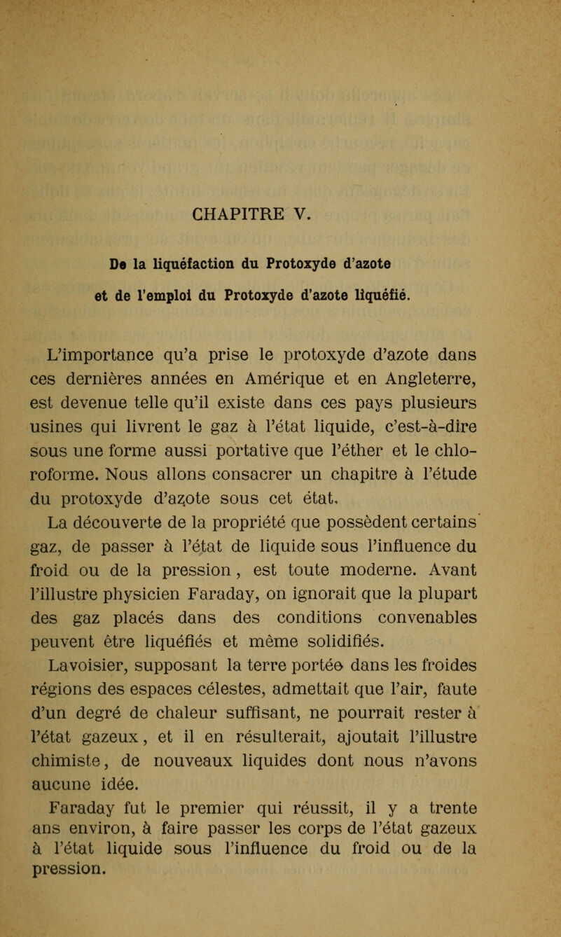 CHAPITRE V. ne la liquéfaction du Protoxyde d'azote et de l'emploi du Protoxyde d'azote liquéfié. L'importance qu'a prise le protoxyde d'azote dans ces dernières années en Amérique et en Angleterre, est devenue telle qu'il existe dans ces pays plusieurs usines qui livrent le gaz à l'état liquide, c'est-à-dîre sous une forme aussi portative que l'éther et le chlo- roforme. Nous allons consacrer un chapitre à l'étude du protoxyde d'azote sous cet état, La découverte de la propriété que possèdent certains' gaz, de passer à l'état de liquide sous l'influence du froid ou de la pression, est toute moderne. Avant l'illustre physicien Faraday, on ignorait que la plupart des gaz placés dans des conditions convenables peuvent être liquéfiés et même solidifiés. Lavoisier, supposant la terre portée dans les froides régions des espaces célestes, admettait que l'air, faute d'un degré de chaleur suffisant, ne pourrait rester à l'état gazeux, et il en résulterait, ajoutait l'illustre chimiste, de nouveaux liquides dont nous n'avons aucune idée. Faraday fut le premier qui réussit, il y a trente ans environ, à faire passer les corps de l'état gazeux à l'état liquide sous l'influence du froid ou de la pression.