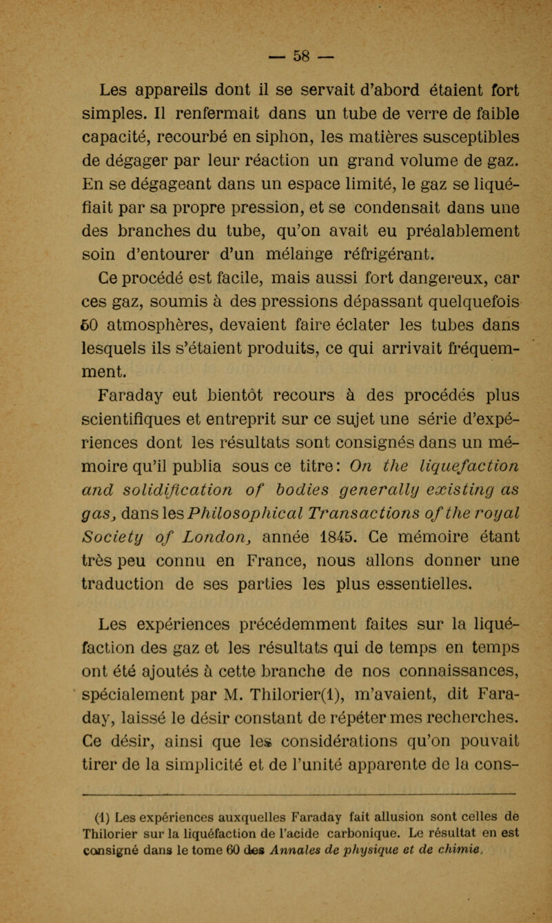 Les appareils dont il se servait d'abord étaient fort simples. Il renfermait dans un tube de verre de faible capacité, recourbé en siphon, les matières susceptibles de dégager par leur réaction un grand volume de gaz. En se dégageant dans un espace limité, le gaz se liqué- fiait par sa propre pression, et se condensait dans une des branches du tube, qu'on avait eu préalablement soin d'entourer d'un mélange réfrigérant. Ce procédé est facile, mais aussi fort dangereux, car ces gaz, soumis à des pressions dépassant quelquefois ôO atmosphères, devaient faire éclater les tubes dans lesquels ils s'étaient produits, ce qui arrivait fréquem- ment. Faraday eut bientôt recours à des procédés plus scientifiques et entreprit sur ce sujet une série d'expé- riences dont les résultats sont consignés dans un mé- moire qu'il publia sous ce titre: On the liquéfaction and solidification of bodies generally existing as gaSj dsiusles Philo Sophie al Transactions ofther^oyal Society of London^ année 1845. Ce mémoire étant très peu connu en France, nous allons donner une traduction de ses parties les plus essentielles. Les expériences précédemment faites sur la liqué- faction des gaz et les résultats qui de temps en temps ont été ajoutés à cette branche de nos connaissances, spécialement par M. Thilorier(l), m'avaient, dit Fara- day, laissé le désir constant de répéter mes recherches. Ce désir, ainsi que les considérations qu'on pouvait tirer de la simplicité et de l'unité apparente de la cons- ul) Les expériences auxquelles Faraday fait allusion sont celles de Thilorier sur la liquéfaction de l'acide carbonique. Le résultat en est consigné dans le tome 60 des Annales de physique et de chimie.