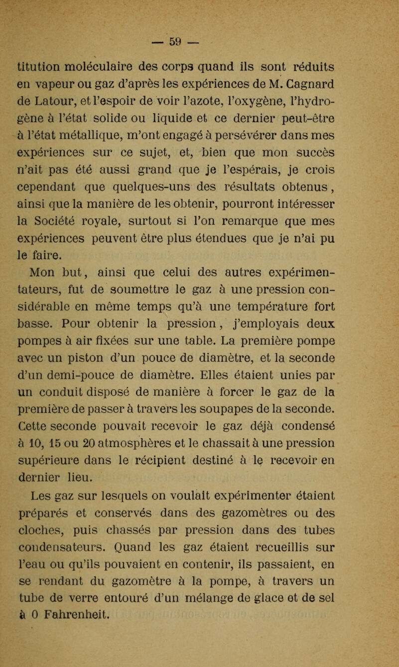 titution moléculaire des corps quand ils sont réduits en vapeur ou gaz d'après les expériences de M. Gagnard de Latour, et Tespoir de voir Tazote, l'oxygène, l'hydro- gène à l'état solide ou liquide et ce dernier peut-être à l'état métallique, m'ont engagé à persévérer dans mes expériences sur ce sujet, et, bien que mon succès n'ait pas été aussi grand que je l'espérais, je crois cependant que quelques-uns des résultats obtenus, ainsi que la manière de les obtenir, pourront intéresser la Société royale, surtout si l'on remarque que mes expériences peuvent être plus étendues que je n'ai pu le faire. Mon but, ainsi que celui des autres expérimen- tateurs, fut de soumettre le gaz à une pression con- sidérable en même temps qu'à une température fort basse. Pour obtenir la pression, j'employais deux pompes à air fixées sur une table. La première pompe avec un piston d'un pouce de diamètre, et la seconde d'un demi-pouce de diamètre. Elles étaient unies par un conduit disposé de manière à forcer le gaz de la première de passer à travers les soupapes de la seconde. Cette seconde pouvait recevoir le gaz déjà condensé à 10, 15 ou 20 atmosphères et le chassait à une pression supérieure dans le récipient destiné à le recevoir en dernier lieu. Les gaz sur lesquels on voulait expérimenter étaient préparés et conservés dans des gazomètres ou des cloches, puis chassés par pression dans des tubes condensateurs. Quand les gaz étaient recueillis sur l'eau ou qu'ils pouvaient en contenir, ils passaient, en se rendant du gazomètre à la pompe, à travers un tube de verre entouré d'un mélange de glace et de sel à 0 Fahrenheit.