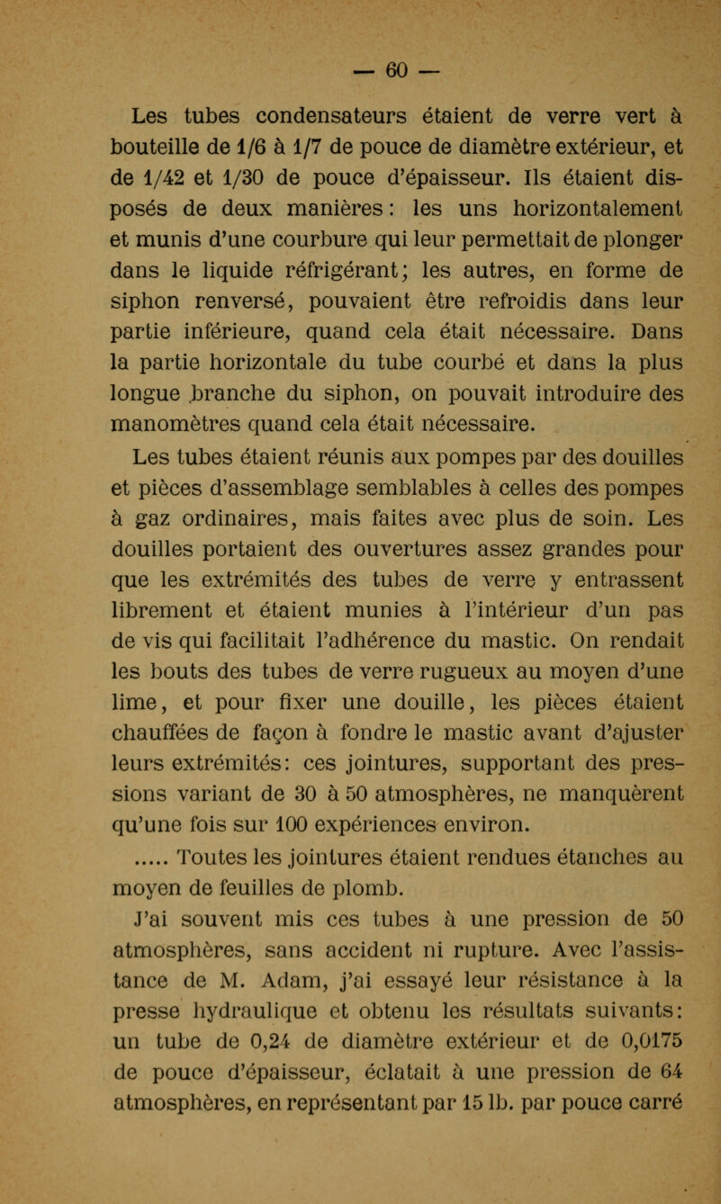 Les tubes condensateurs étaient de verre vert à bouteille de 1/6 à 1/7 de pouce de diamètre extérieur, et de 1/42 et 1/30 de pouce d'épaisseur. Ils étaient dis- posés de deux manières : les uns horizontalement et munis d'une courbure qui leur permettait de plonger dans le liquide réfrigérant; les autres, en forme de siphon renversé, pouvaient être refroidis dans leur partie inférieure, quand cela était nécessaire. Dans la partie horizontale du tube courbé et dans la plus longue .branche du siphon, on pouvait introduire des manomètres quand cela était nécessaire. Les tubes étaient réunis aux pompes par des douilles et pièces d'assemblage semblables à celles des pompes à gaz ordinaires, mais faites avec plus de soin. Les douilles portaient des ouvertures assez grandes pour que les extrémités des tubes de verre y entrassent librement et étaient munies à l'intérieur d'un pas de vis qui facilitait Fadhérence du mastic. On rendait les bouts des tubes de verre rugueux au moyen d'une lime, et pour fixer une douille, les pièces étaient chauffées de façon à fondre le mastic avant d'ajuster leurs extrémités : ces jointures, supportant des pres- sions variant de 30 à 50 atmosphères, ne manquèrent qu'une fois sur 100 expériences environ. Toutes les jointures étaient rendues étanches au moyen de feuilles de plomb. J'ai souvent mis ces tubes à une pression de 50 atmosphères, sans accident ni rupture. Avec l'assis- tance de M. Adam, j'ai essayé leur résistance à la presse hydraulique et obtenu les résultats suivants: un tube de 0,24 de diamètre extérieur et de 0,0175 de pouce d'épaisseur, éclatait à une pression de 64 atmosphères, en représentant par 15 Ib. par pouce carré