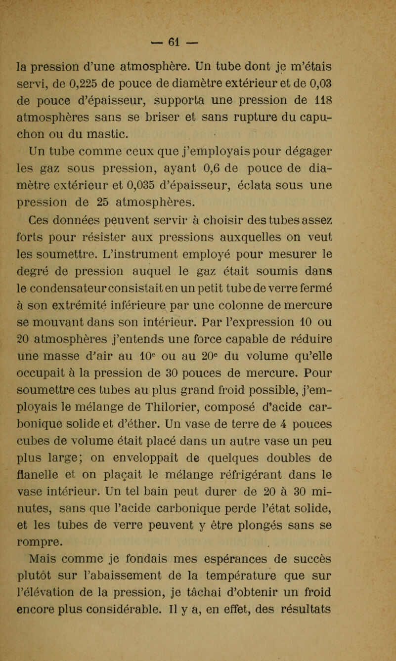 la pression d'une atmosphère. Un tube dont je m'étais servi, de 0,225 de pouce de diamètre extérieur et de 0,03 de pouce d'épaisseur, supporta une pression de 118 atmosplières sans se briser et sans rupture du capu- chon ou du mastic. Un tube comme ceux que j'employais pour dégager les gaz sous pression, ayant 0,6 de pouce de dia- mètre extérieur et 0,035 d'épaisseur, éclata sous une pression de 25 atmosphères. Ces données peuvent servir à choisir des tubes assez forts pour résister aux pressions auxquelles on veut les soumettre. L'instrument employé pour mesurer le degré de pression auquel le gaz était soumis dans le condensateur consistait en un petit tube de verre fermé à son extrémité inférieure par une colonne de mercure se mouvant dans son intérieur. Par l'expression 10 ou 20 atmosphères j'entends une force capable de réduire une masse d'air au 10^ ou au 20® du volume qu'elle occupait à la pression de 30 pouces de mercure. Pour soumettre ces tubes au plus grand froid possible, j'em- ployais le mélange de Thilorier, composé d'acide car- bonique solide et d'éther. Un vase de terre de 4 pouces cubes de volume était placé dans un autre vase un peu plus large; on enveloppait de quelques doubles de flanelle et on plaçait le mélange réfrigérant dans le vase intérieur. Un tel bain peut durer de 20 à 30 mi- nutes, sans que l'acide carbonique perde l'état solide, et les tubes de verre peuvent y être plongés sans se rompre. Mais comme je fondais mes espérances de succès plutôt sur l'abaissement de la température que sur l'élévation de la pression, je tâchai d'obtenir un froid encore plus considérable. Il y a, en effet, des résultats