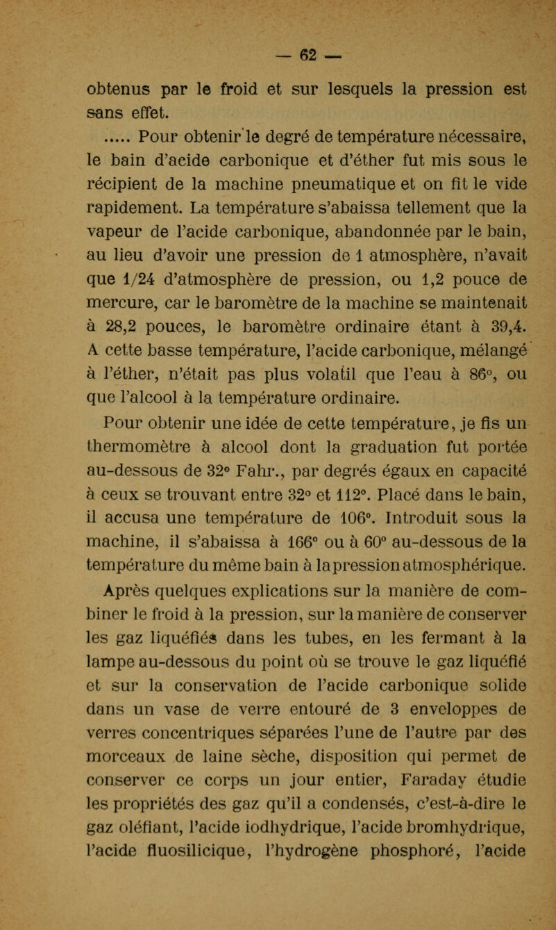 obtenus par le froid et sur lesquels la pression est sans effet. ..... Pour obtenir'le degré de température nécessaire, le bain d'aeide carbonique et d'éther fut mis sous le récipient de la machine pneumatique et on fit le vide rapidement. La température s'abaissa tellement que la vapeur de Tacide carbonique, abandonnée par le bain, au lieu d'avoir une pression de 1 atmosphère, n'avait que 1/24 d'atmosphère de pression, ou 1,2 pouce de mercure, car le baromètre de la machine se maintenait à 28,2 pouces, le baromètre ordinaire étant à 39,4. A cette basse température, l'acide carbonique, mélangé à l'éther, n'était pas plus volatil que Feau à 86°, ou que l'alcool à la température ordinaire. Pour obtenir une idée de cette température, je fis un thermomètre à alcool dont la graduation fut portée au-dessous de 32« Fahr., par degrés égaux en capacité à ceux se trouvant entre 32° et 112^. Placé dans le bain, il accusa une température de 106\ Introduit sous la machine, il s'abaissa à 166° ou à 60^ au-dessous de la température du même bain à lapression atmosphérique. Après quelques explications sur la manière de com- biner le froid à la pression, sur la manière de conserver les gaz liquéfiés dans les tubes, en les fermant à la lampe au-dessous du point où se trouve le gaz liquéfié et sur la conservation de l'acide carbonique solide dans un vase de verre entouré de 3 enveloppes de verres concentriques séparées l'une de l'autre par des morceaux de laine sèche, disposition qui permet de conserver ce corps un jour entier. Faraday étudie les propriétés des gaz qu'il a condensés, c'est-à-dire le gaz oléfiant, Tacide iodhydrique, l'acide bromhydrique, l'acide fluosilicique, l'hydrogène phosphore, l'acide