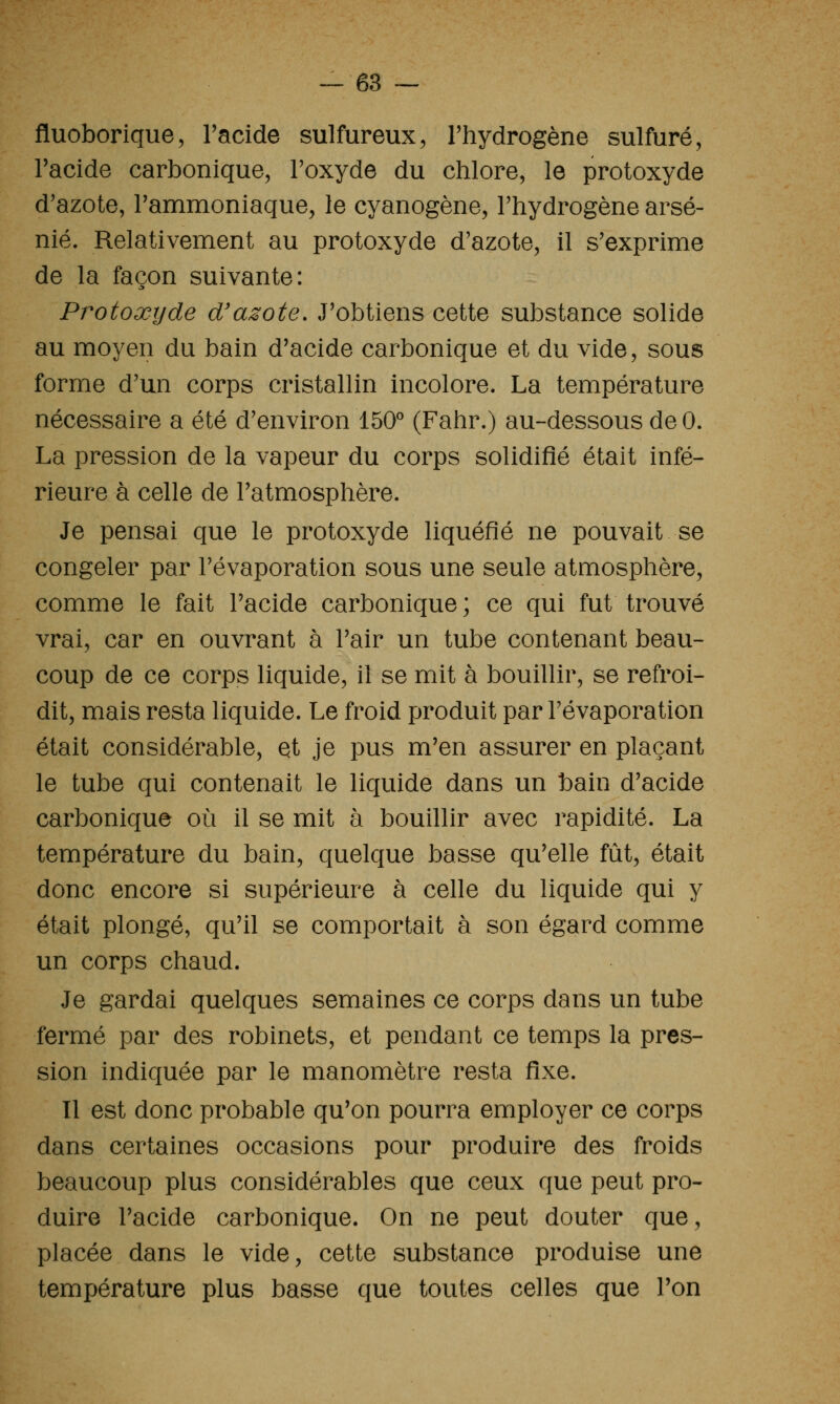 fluoborique, l'acide sulfureux, l'hydrogène sulfuré, l'acide carbonique, Foxyde du chlore, le protoxyde d'azote, l'ammoniaque, le cyanogène, l'hydrogène arsé- nié. Relativement au protoxyde d'azote, il s'exprime de la façon suivante: Protoxyde d'azote. J'obtiens cette substance solide au moyen du bain d'acide carbonique et du vide, sous forme d'un corps cristallin incolore. La température nécessaire a été d'environ 150'' (Fahr.) au-dessous de 0. La pression de la vapeur du corps solidifié était infé- rieure à celle de l'atmosphère. Je pensai que le protoxyde liquéfié ne pouvait se congeler par l'évaporation sous une seule atmosphère, comme le fait l'acide carbonique; ce qui fut trouvé vrai, car en ouvrant à l'air un tube contenant beau- coup de ce corps liquide, il se mit à bouillir, se refroi- dit, mais resta liquide. Le froid produit par l'évaporation était considérable, et je pus m'en assurer en plaçant le tube qui contenait le liquide dans un bain d'acide carbonique où il se mit à bouillir avec rapidité. La température du bain, quelque basse qu'elle fût, était donc encore si supérieure à celle du liquide qui y était plongé, qu'il se comportait à son égard comme un corps chaud. Je gardai quelques semaines ce corps dans un tube fermé par des robinets, et pendant ce temps la pres- sion indiquée par le manomètre resta fixe. 11 est donc probable qu'on pourra employer ce corps dans certaines occasions pour produire des froids beaucoup plus considérables que ceux que peut pro- duire l'acide carbonique. On ne peut douter que, placée dans le vide, cette substance produise une température plus basse que toutes celles que l'on