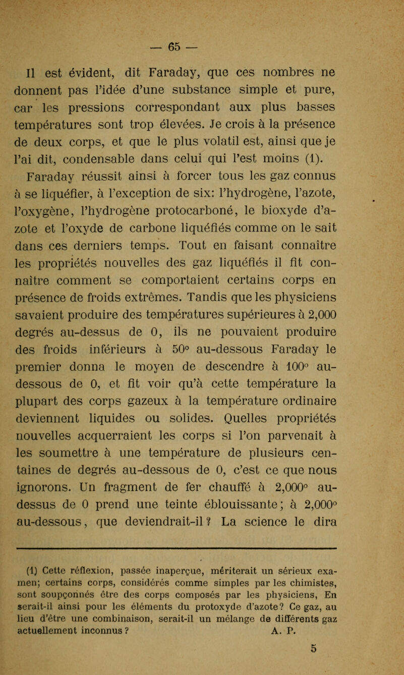 Il est évident, dit Faraday, que ces nombres ne donnent pas l'idée d'une substance simple et pure, car les pressions correspondant aux plus basses températures sont trop élevées. Je crois à la présence de deux corps, et que le plus volatil est, ainsi que je rai dit, condensable dans celui qui Test moins (1). Faraday réussit ainsi à forcer tous les gaz connus à se liquéfier, à Fexception de six: l'hydrogène, l'azote, l'oxygène, l'hydrogène protocarboné, le bioxyde d'a- zote et l'oxyde de carbone liquéfiés comme on le sait dans ces derniers temps. Tout en faisant connaître les propriétés nouvelles des gaz liquéfiés il fit con- naître comment se comportaient certains corps en présence de froids extrêmes. Tandis que les physiciens savaient produire des températures supérieures à 2,000 degrés au-dessus de 0, ils ne pouvaient produire des froids inférieurs à 50° au-dessous Faraday le premier donna le moyen de descendre à 100 au- dessous de 0, et fit voir qu'à cette température la plupart des corps gazeux à la température ordinaire deviennent liquides ou solides. Quelles propriétés nouvelles acquerraient les corps si Ton parvenait à les soumettre à une température de plusieurs cen- taines de degrés au-dessous de 0, c'est ce que nous ignorons. Un fragment de fer chauffé à 2,000° au- dessus de 0 prend une teinte éblouissante; à 2,000° au-dessous, que deviendrait-il ? La science le dira (1) Cette réflexion, passée inaperçue, mériterait un sérieux exa- men; certains corps, considérés comme simples par les chimistes, sont soupçonnés être des corps composés par les physiciens, En serait-il ainsi pour les éléments du protoxyde d'azote? Ce gaz, au lieu d'être une combinaison, serait-il un mélange de différents gaz actuellement inconnus ? A. P.