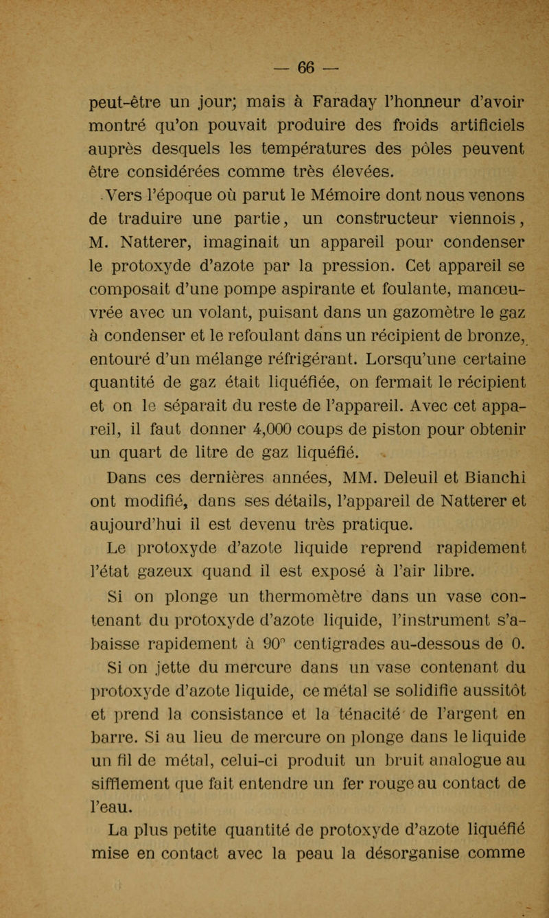 peut-être un jour; mais à Faraday l'honneur d'avoir montré qu'on pouvait produire des froids artificiels auprès desquels les températures des pôles peuvent être considérées comme très élevées. -Vers l'époque où parut le Mémoire dont nous venons de traduire une partie ^ un constructeur viennois, M. Natterer, imaginait un appareil pour condenser le protoxyde d'azote par la pression. Cet appareil se composait d'une pompe aspirante et foulante, manœu- vrée avec un volant, puisant dans un gazomètre le gaz à condenser et le refoulant dans un récipient de bronze, entouré d'un mélange réfrigérant. Lorsqu'une certaine quantité de gaz était liquéfiée, on fermait le récipient et on 1g séparait du reste de l'appareil. Avec cet appa- reil, il faut donner 4,000 coups de piston pour obtenir un quart de litre de gaz liquéfié. Dans ces dernières années, MM. Deleuil et Bianchi ont modifié, dans ses détails, l'appareil de Natterer et aujourd'lmi il est devenu très pratique. Le protoxyde d'azote liquide reprend rapidement l'état gazeux quand il est exposé à l'air libre. Si on plonge un thermomètre dans un vase con- tenant du protoxyde d'azote liquide, l'instrument s'a- baisse rapidement à 90 centigrades au-dessous de 0. Si on jette du mercure dans un vase contenant du protoxyde d'azote liquide, ce métal se solidifie aussitôt et prend la consistance et la ténacité de l'argent en barre. Si au lieu de mercure on plonge dans le liquide un fil de métal, celui-ci produit un bruit analogue au sifflement que fait entendre un fer rouge au contact de l'eau. La plus petite quantité de protoxyde d'azote liquéfié mise en contact avec la peau la désorganise comme