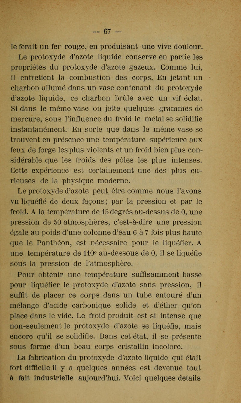 le ferait un fer rouge, en produisant une vive douleur. Le protoxyde d'azote liquide conserve en partie les propriétés du protoxyde d'azote gazeux. Comme lui, il entretient la combustion des corps. En jetant un charbon allumé dans un vase contenant du protoxyde d'azote liquide, ce charbon brûle avec un vif éclat. Si dans le même vase on jette quelques grammes de mercure, sous l'influence du froid le métal se solidifie instantanément. En sorte que dans le même vase se trouvent en présence une température supérieure aux feux de forge les plus violents et un froid bien plus con- sidérable que les froids des pôles les plus intenses. Cette expérience est certainement une des plus cu- rieuses de la physique moderne. Le protoxyde d'azote peut être comme nous l'avons vu liquéfié de deux façons; par la pression et par le froid. A la température de 15 degrés au-dessus de 0, une pression de 50 atmosphères, c'est-à-dire une pression égale au poids d'une colonne d'eau 6 à 7 fois plus haute que le Panthéon, est nécessaire pour le liquéfier. A une température de 110^ au-dessous de 0, il se liquéfie sous la pression de l'atmosphère. Pour obtenir une température suffisamment basse pour liquéfier le protoxyde d'azote sans pression, il suffît de placer ce corps dans un tube entouré d'un mélange d'acide carbonique solide et d'éther qu'on place dans le vide. Le froid produit est si intense que non-seulement le protoxyde d'azote se liquéfie, mais encore qu'il se solidifie. Dans cet état, il se présente sous forme d'un beau corps cristallin incolore. La fabrication du protoxyde d'azote liquide qui était fort difficile il y a quelques années est devenue tout à fait industrielle aujourd'hui. Voici quelques détails