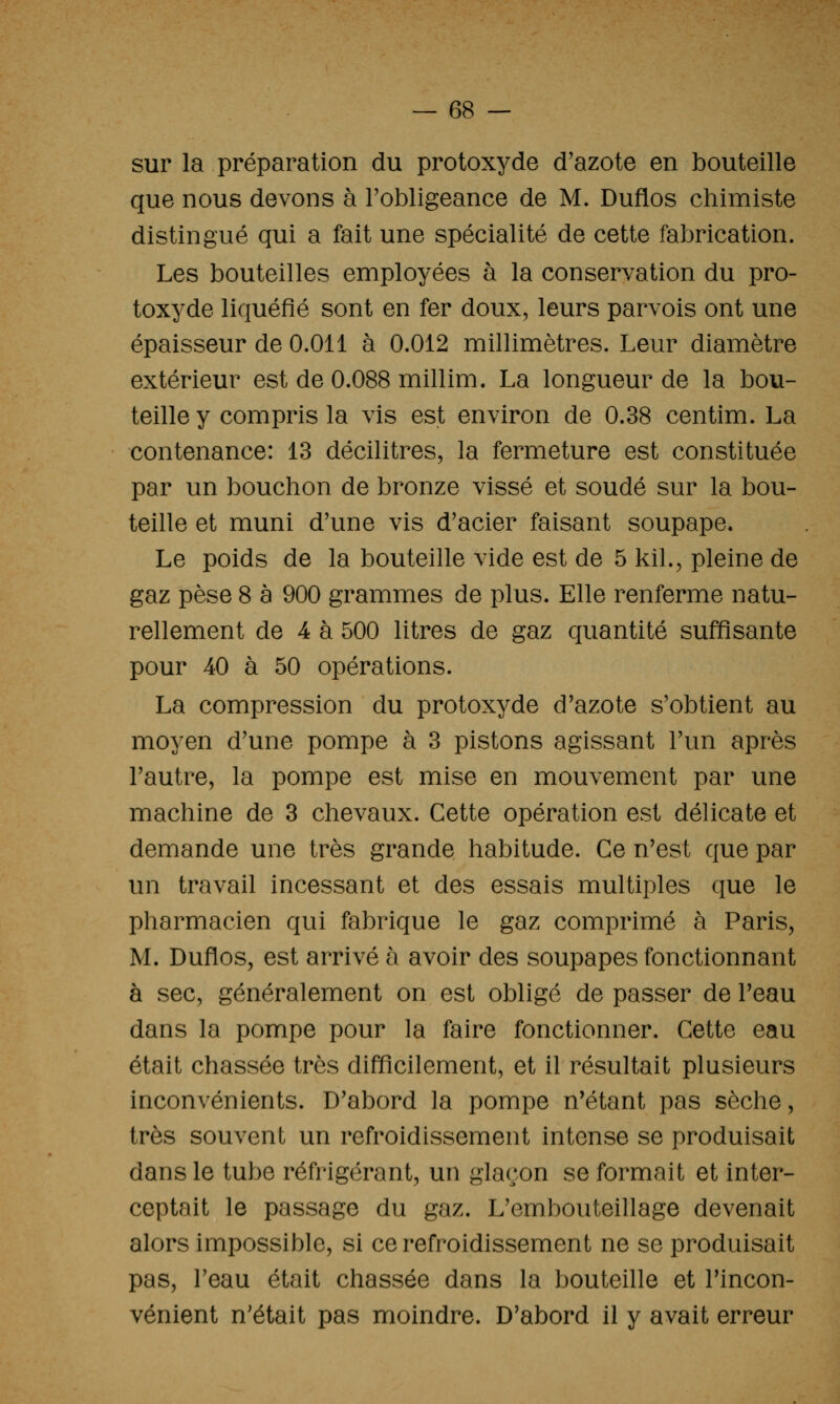 sur la préparation du protoxyde d'azote en bouteille que nous devons à Tobligeance de M. Duflos chimiste distingué qui a fait une spécialité de cette fabrication. Les bouteilles employées à la conservation du pro- toxyde liquéfié sont en fer doux, leurs parvois ont une épaisseur de 0.011 à 0.012 millimètres. Leur diamètre extérieur est de 0.088 millim. La longueur de la bou- teille y compris la vis est environ de 0.38 centim. La contenance: 13 décilitres, la fermeture est constituée par un bouchon de bronze vissé et soudé sur la bou- teille et muni d'une vis d'acier faisant soupape. Le poids de la bouteille vide est de 5 kil., pleine de gaz pèse 8 à 900 grammes de plus. Elle renferme natu- rellement de 4 à 500 litres de gaz quantité suffisante pour 40 à 50 opérations. La compression du protoxyde d'azote s'obtient au moyen d'une pompe à 3 pistons agissant l'un après l'autre, la pompe est mise en mouvement par une machine de 3 chevaux. Cette opération est délicate et demande une très grande habitude. Ce n'est que par un travail incessant et des essais multiples que le pharmacien qui fabrique le gaz comprimé à Paris, M. Duflos, est arrivé à avoir des soupapes fonctionnant à sec, généralement on est obligé de passer de l'eau dans la pompe pour la faire fonctionner. Cette eau était chassée très difficilement, et il résultait plusieurs inconvénients. D'abord la pompe n'étant pas sèche, très souvent un refroidissement intense se produisait dans le tube réfrigérant, un glaçon se formait et inter- ceptait le passage du gaz. L'embouteillage devenait alors impossible, si ce refroidissement ne se produisait pas, l'eau était chassée dans la bouteille et l'incon- vénient n'était pas moindre. D'abord il y avait erreur