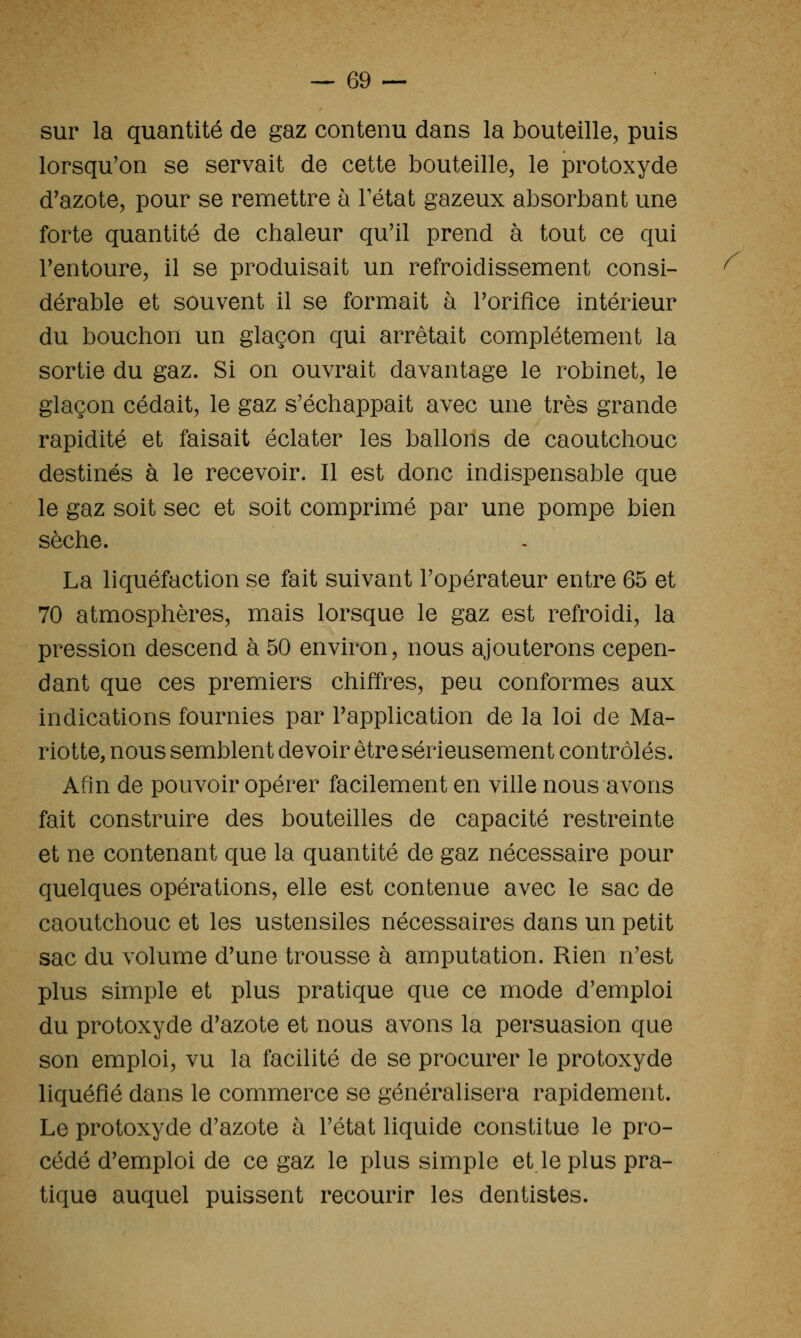 sur la quantité de gaz contenu dans la bouteille, puis lorsqu'on se servait de cette bouteille, le protoxyde d'azote, pour se remettre à Tétat gazeux absorbant une forte quantité de chaleur qu'il prend à tout ce qui Tentoure, il se produisait un refroidissement consi- dérable et souvent il se formait à Torifice intérieur du bouchon un glaçon qui arrêtait complètement la sortie du gaz. Si on ouvrait davantage le robinet, le glaçon cédait, le gaz s'échappait avec une très grande rapidité et faisait éclater les ballons de caoutchouc destinés à le recevoir. Il est donc indispensable que le gaz soit sec et soit comprimé par une pompe bien sèche. La liquéfaction se fait suivant l'opérateur entre 65 et 70 atmosphères, mais lorsque le gaz est refroidi, la pression descend à 50 environ, nous ajouterons cepen- dant que ces premiers chiffres, peu conformes aux indications fournies par l'application de la loi de Ma- riotte, nous semblent devoir être sérieusement contrôlés. Afin de pouvoir opérer facilement en ville nous avons fait construire des bouteilles de capacité restreinte et ne contenant que la quantité de gaz nécessaire pour quelques opérations, elle est contenue avec le sac de caoutchouc et les ustensiles nécessaires dans un petit sac du volume d'une trousse à amputation. Rien n'est plus simple et plus pratique que ce mode d'emploi du protoxyde d'azote et nous avons la persuasion que son emploi, vu la facilité de se procurer le protoxyde liquéfié dans le commerce se généralisera rapidement. Le protoxyde d'azote à l'état liquide constitue le pro- cédé d'emploi de ce gaz le plus simple et le plus pra- tique auquel puissent recourir les dentistes. /