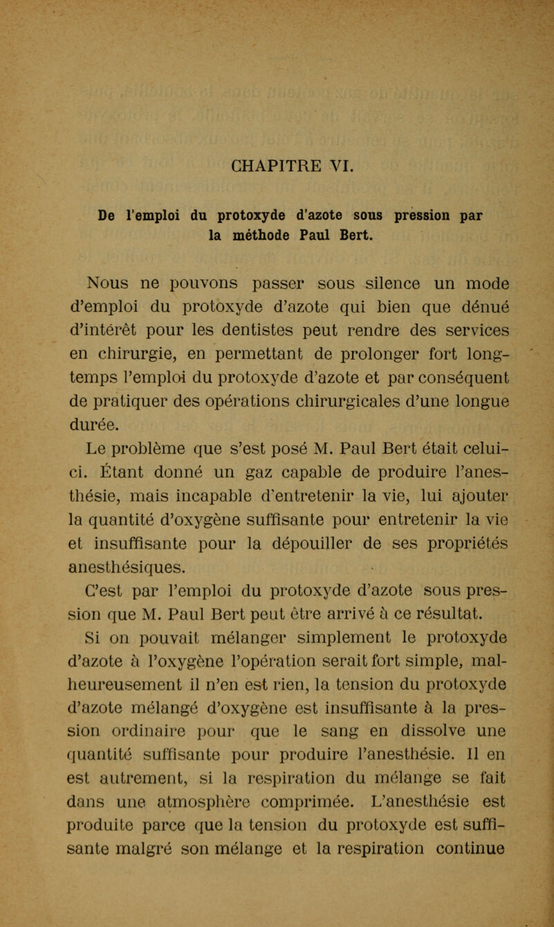 CHAPITRE VL De l'emploi du protoxyde d'azote sous pression par la méthode Paul Bert. Nous ne pouvons passer sous silence un mode d'emploi du protoxyde d'azote qui bien que dénué d'intérêt pour les dentistes peut rendre des services en chirurgie, en permettant de prolonger fort long- temps remploi du protoxyde d'azote et par conséquent de pratiquer des opérations chirurgicales d'une longue durée. Le problème que s'est posé M. Paul Bert était celui- ci. Étant donné un gaz capable de produire Fanes- thésie, mais incapable d'entretenir la vie, lui ajouter la quantité d'oxygène suffisante pour entretenir la vie et insuffisante pour la dépouiller de ses propriétés anesthésiques. C'est par l'emploi du protoxyde d'azote sous pres- sion que M. Paul Bert peut être arrivé ù ce résultat. Si on pouvait mélanger simplement le protoxyde d'azote à l'oxygène l'opération serait fort simple, mal- heureusement il n'en est rien, la tension du protoxyde d'azote mélangé d'oxygène est insuffisante à la pres- sion ordinaire pour que le sang en dissolve une quantité suffisante pour produire l'anesthésie. Il en est autrement, si la respiration du mélange se fait dans une atmosphère comprimée. L'anesthésie est produite parce que la tension du protoxyde est suffi- sante malgré son mélange et la respiration continue