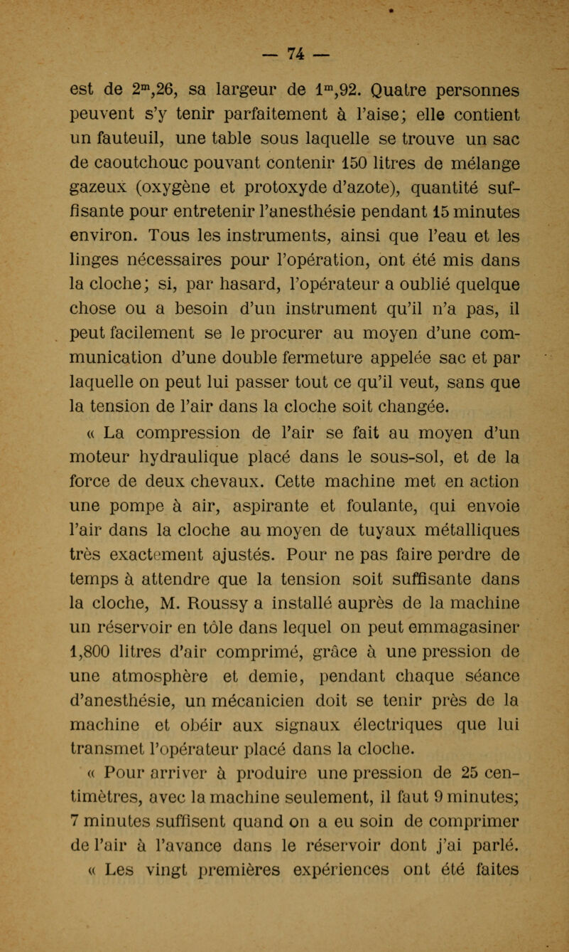 est de 2°^,26, sa largeur de 1°^,92. Quatre personnes peuvent s'y tenir parfaitement à Taise; elle contient un fauteuil, une table sous laquelle se trouve un sac de caoutchouc pouvant contenir 150 litres de mélange gazeux (oxygène et protoxyde d'azote), quantité suf- fisante pour entretenir Tanesthésie pendant 15 minutes environ. Tous les instruments, ainsi que l'eau et les linges nécessaires pour l'opération, ont été mis dans la cloche; si, par hasard, l'opérateur a oublié quelque chose ou a besoin d'un instrument qu'il n'a pas, il peut facilement se le procurer au moyen d'une com- munication d'une double fermeture appelée sac et par laquelle on peut lui passer tout ce qu'il veut, sans que la tension de l'air dans la cloche soit changée. (( La compression de l'air se fait au moyen d'un moteur hydraulique placé dans le sous-sol, et de la force de deux chevaux. Cette machine met en action une pompe à air, aspirante et foulante, qui envoie l'air dans la cloche au moyen de tuyaux métalliques très exactement ajustés. Pour ne pas faire perdre de temps à attendre que la tension soit suffisante dans la cloche, M. Roussy a installé auprès de la machine un réservoir en tôle dans lequel on peut emmagasiner 1,800 litres d'air comprimé, grâce à une pression de une atmosphère et demie, pendant chaque séance d'anesthésie, un mécanicien doit se tenir près de la machine et obéir aux signaux électriques que lui transmet l'opérateur placé dans la cloche. (( Pour arriver à produire une pression de 25 cen- timètres, avec la machine seulement, il faut 9 minutes; 7 minutes suffisent quand on a eu soin de comprimer de Tair à l'avance dans le réservoir dont j'ai parlé. (( Les vingt premières expériences ont été faites