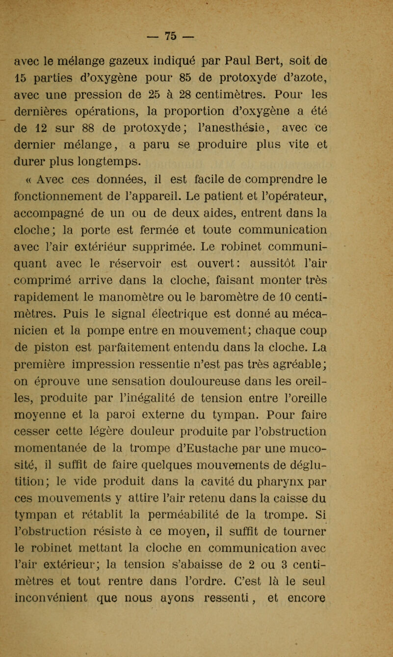 avec le mélange gazeux indiqué par Paul Bert, soit de 15 parties d'oxygène pour 85 de protoxyde d'azote, avec une pression de 25 à 28 centimètres. Pour les dernières opérations, la proportion d'oxygène a été de 12 sur 88 de protoxyde; Tanesthésie, avec ce dernier mélange, a paru se produire plus vite et durer plus longtemps. « Avec ces données, il est facile de comprendre le fonctionnement de l'appareil. Le patient et l'opérateur, accompagné de un ou de deux aides^ entrent dans la cloclie; la porte est fermée et toute communication avec l'air extérieur supprimée. Le robinet communi- quant avec le réservoir est ouvert: aussitôt l'air comprimé arrive dans la cloche, faisant monter très rapidement le manomètre ou le baromètre de 10 centi- mètres. Puis le signal électrique est donné au méca- nicien et la pompe entre en mouvement; chaque coup de piston est parfaitement entendu dans la cloche. La première impression ressentie n'est pas très agréable; on éprouve une sensation douloureuse dans les oreil- les, produite par l'inégalité de tension entre l'oreille moyenne et la paroi externe du tympan. Pour faire cesser cette légère douleur produite par l'obstruction momentanée de la trompe d'Eustache par une muco- sité, il suffît de faire quelques mouvements de déglu- tition; le vide produit dans la cavité du pharynx par ces mouvements y attire l'air retenu dans la caisse du tympan et rétablit la perméabilité de la trompe. Si l'obstruction résiste à ce moyen, il suffit de tourner le robinet mettant la cloche en communication avec l'air extérieur; la tension s'abaisse de 2 ou 3 centi- mètres et tout rentre dans l'ordre. C'est là le seul inconvénient que nous ayons ressenti, et encore