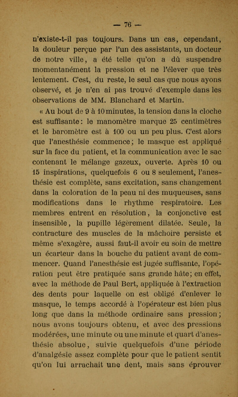 — 76^- n'existe-t-il pas toujours. Dans un cas, cependant, la douleur perçue par l'un des assistants, un docteur de notre ville, a été telle qu'on a dû suspendre momentanément la pression et ne relever que très lentement. Cest, du reste, le seul cas que nous ayons observé, et je n'en ai pas trouvé d'exemple dans les observations de MM. Blanchard et Martin. « Au bout de 9 à 10 minutes, la tension dans la cloche est suffisante: le manomètre marque 25 centimètres et le baromètre est à 100 ou un peu plus. C'est alors que l'anesthésie commence; le masque est appliqué sur la face du patient, et la communication avec le sac contenant le mélange gazeux, ouverte. Après 10 ou 15 inspirations, quelquefois 6 ou 8 seulement, l'anes- thésie est complète, sans excitation, sans changement dans la coloration de la peau ni des muqueuses, sans modifications dans le rhythme respiratoire. Les membres entrent en résolution, la conjonctive est insensible, la pupille légèrement dilatée. Seule, la contracture des muscles de la mâchoire persiste et même s'exagère, aussi faut-il avoir eu soin de mettre un écarteur dans la bouche du patient avant de com- mencer. Quand l'anesthésie est jugée suffisante, l'opé- ration peut être pratiquée sans grande hâte; en effet, avec la méthode de Paul Bert, appliquée à l'extraction des dents pour laquelle on est obligé d'enlever le masque, le temps accordé à l'opérateur est bien plus long que dans la méthode ordinaire sans pression; nous avons toujours obtenu, et avec des pressions modérées, une minute ou une minute et quart d'anes- thésie absolue, suivie quelquefois d'une période d'analgésie assez complète pour que le patient sentit qu'on lui arrachait une dent, mais sans éprouver