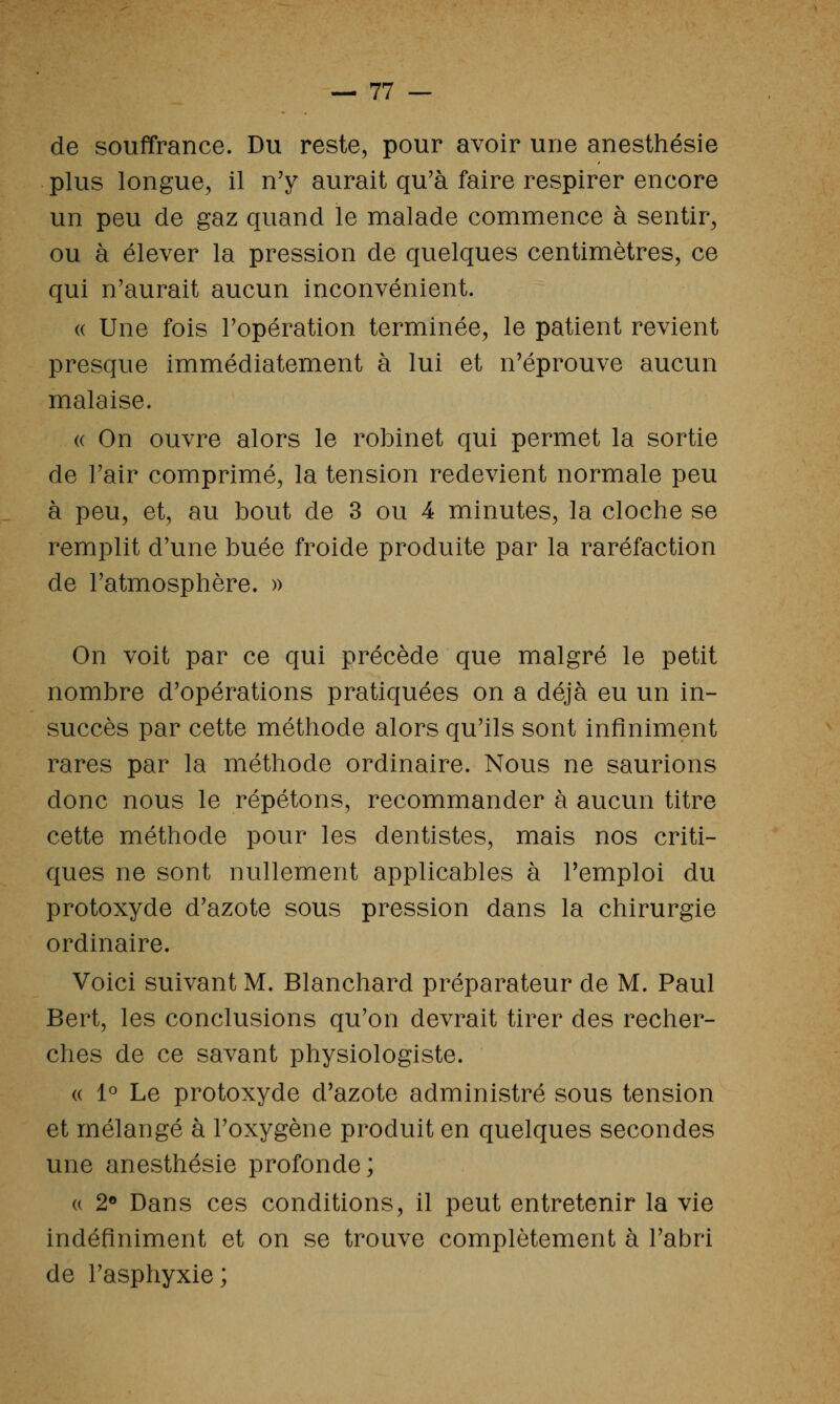 de souffrance. Du reste, pour avoir une anesthésie plus longue, il n'y aurait qu'à faire respirer encore un peu de gaz quand le malade commence à sentir, ou à élever la pression de quelques centimètres, ce qui n'aurait aucun inconvénient. « Une fois l'opération terminée, le patient revient presque immédiatement à lui et n'éprouve aucun malaise. « On ouvre alors le robinet qui permet la sortie de l'air comprimé, la tension redevient normale peu à peu, et, au bout de 3 ou 4 minutes, la cloche se remplit d'une buée froide produite par la raréfaction de l'atmosphère. » On voit par ce qui précède que malgré le petit nombre d'opérations pratiquées on a déjà eu un in- succès par cette méthode alors qu'ils sont infiniment rares par la méthode ordinaire. Nous ne saurions donc nous le répétons, recommander à aucun titre cette méthode pour les dentistes, mais nos criti- ques ne sont nullement applicables à l'emploi du protoxyde d'azote sous pression dans la chirurgie ordinaire. Voici suivant M. Blanchard préparateur de M. Paul Bert, les conclusions qu'on devrait tirer des recher- ches de ce savant physiologiste. « 1° Le protoxyde d'azote administré sous tension et mélangé à l'oxygène produit en quelques secondes une anesthésie profonde; (( 2<» Dans ces conditions, il peut entretenir la vie indéfiniment et on se trouve complètement à l'abri de l'asphyxie;