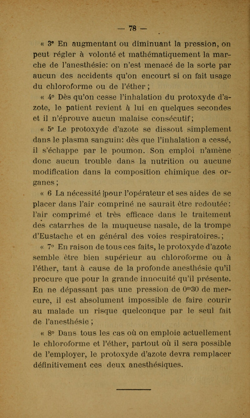 (( 3** En augmentant ou diminuant la pression, on peut régler à volonté et mathématiquement la mar- che de Tanesthésie: on n'est menacé de la sorte par aucun des accidents qu'on encourt si on fait usage du chloroforme ou de Téther ; « 4° Dès qu'on cesse l'inhalation du protoxyde d'a- zote, le patient revient à lui en quelques secondes et il n'éprouve aucun malaise consécutif; (( 5° Le protoxyde d'azote se dissout simplement dans le plasma sanguin: dès que l'inhalation a cessé, il s'échappe par le poumon. Son emploi n'amène donc aucun trouble dans la nutrition ou aucune modification dans la composition chimique des or- ganes ; « 6 La nécessité Ipour l'opérateur et ses aides de se placer dans l'air compriné ne saurait être redoutée : l'air comprimé et très efficace dans le traitement des catarrhes de la muqueuse nasale, de la trompe d'Eustache et en général des voies respiratoires.; (( 7« En raison de tous ces faits, le protoxyde d'azote semble être bien supérieur au chloroforme ou à l'éther, tant à cause de la profonde anesthésie qu'il procure que pour la grande innocuité qu'il présente. En ne dépassant pas une pression de 0^30 de mer- cure, il est absolument impossible de faire courir au malade un risque quelconque par le seul fait de l'anesthésie ; « 8^ Dans tous les cas où on emploie actuellement le chloroforme et l'éther, partout où il sera possible de l'employer, le protoxyde d'azote devra remplacer définitivement ces deux anesthésiques.