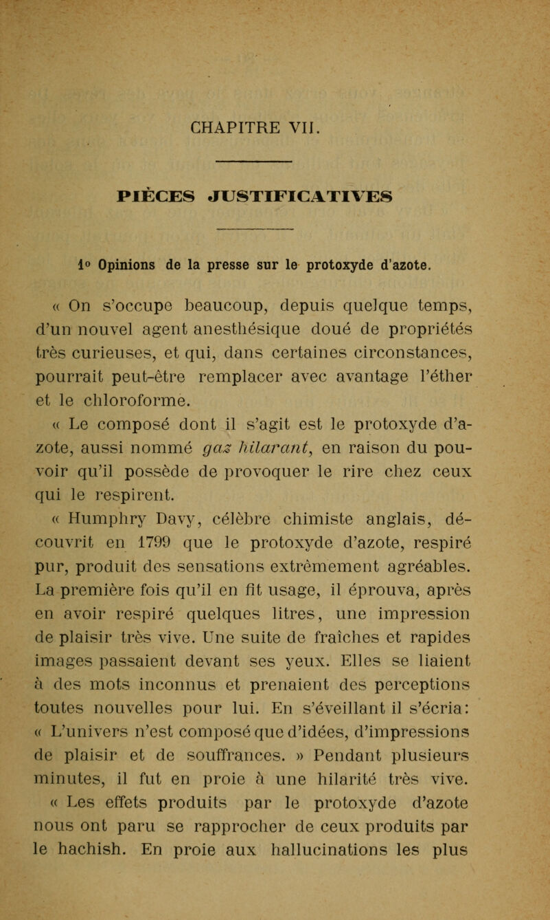 CHAPITRE VII PIECES JUSTIFICATIVES lo Opinions de la presse sur le protoxyde d'azote. (( On s'occupe beaucoup, depuis quelque temps, d'un nouvel agent anestliésique doué de propriétés très curieuses, et qui, dans certaines circonstances, pourrait peut-être remplacer avec avantage Téther et le chloroforme. (( Le composé dont il s'agit est le protoxyde d'a- zote, aussi nommé gaz hilarant^ en raison du pou- voir qu'il possède de provoquer le rire chez ceux qui le respirent. (( Humphry Davy, célèbre chimiste anglais, dé- couvrit en 1799 que le protoxyde d'azote, respiré pur, produit des sensations extrêmement agréables. La première fois qu'il en fît usage, il éprouva, après en avoir respiré quelques litres, une impression de plaisir très vive. Une suite de fraîches et rapides images passaient devant ses yeux. Elles se liaient à des mots inconnus et prenaient des perceptions toutes nouvelles pour lui. En s'éveillant il s'écria: (( L'univers n'est composé que d'idées, d'impressions de plaisir et de souffrances. » Pendant plusieurs minutes, il fut en proie à une hilarité très vive. (( Les effets produits par le protoxyde d'azote nous ont paru se rapprocher de ceux produits par le hachish. En proie aux hallucinations les plus