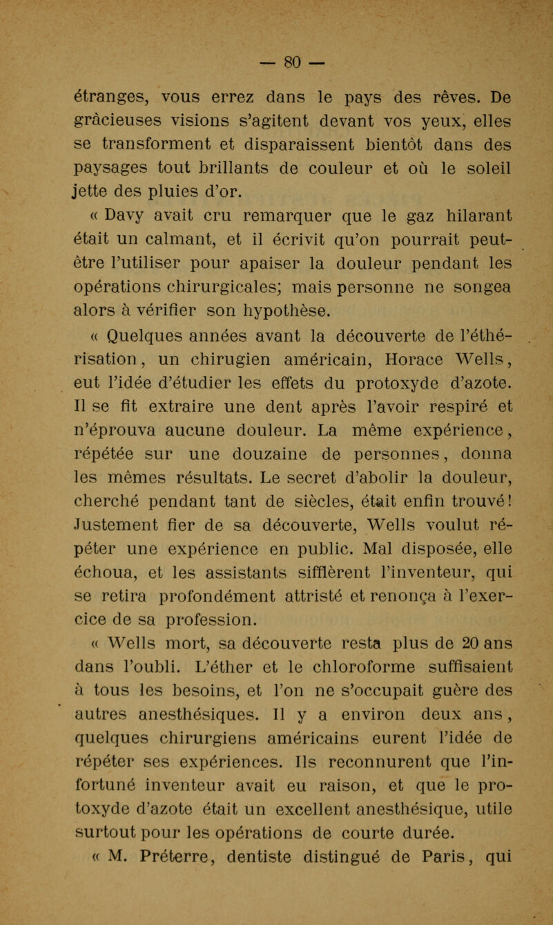 étranges, vous errez dans le pays des rêves. De gracieuses visions s'agitent devant vos yeux, elles se transforment et disparaissent bientôt dans des paysages tout brillants de couleur et où le soleil jette des pluies d'or. « Davy avait cru remarquer que le gaz hilarant était un calmant, et il écrivit qu'on pourrait peut- être Tutiliser pour apaiser la douleur pendant les opérations chirurgicales; mais personne ne songea alors à vérifier son hypothèse. (( Quelques années avant la découverte de Téthé- risation, un chirugien américain, Horace Wells, eut ridée d'étudier les effets du protoxyde d'azote. Il se fit extraire une dent après l'avoir respiré et n'éprouva aucune douleur. La même expérience, répétée sur une douzaine de personnes, donna les mêmes résultats. Le secret d'abolir la douleur, cherché pendant tant de siècles, était enfin trouvé! Justement fier de sa découverte, Wells voulut ré- péter une expérience en public. Mal disposée, elle échoua, et les assistants sifflèrent l'inventeur, qui se retira profondément attristé et renonça à l'exer- cice de sa profession. (( Wells mort, sa découverte resta plus de 20 ans dans l'oubli. L'éther et le chloroforme suffisaient à tous les besoins, et l'on ne s'occupait guère des autres anesthésiques. Il y a environ deux ans, quelques chirurgiens américains eurent l'idée de répéter ses expériences. Ils reconnurent que l'in- fortuné inventeur avait eu raison, et que le pro- toxyde d'azote était un excellent anesthésique, utile surtout pour les opérations de courte durée. (( M. Préterre, dentiste distingué de Paris, qui