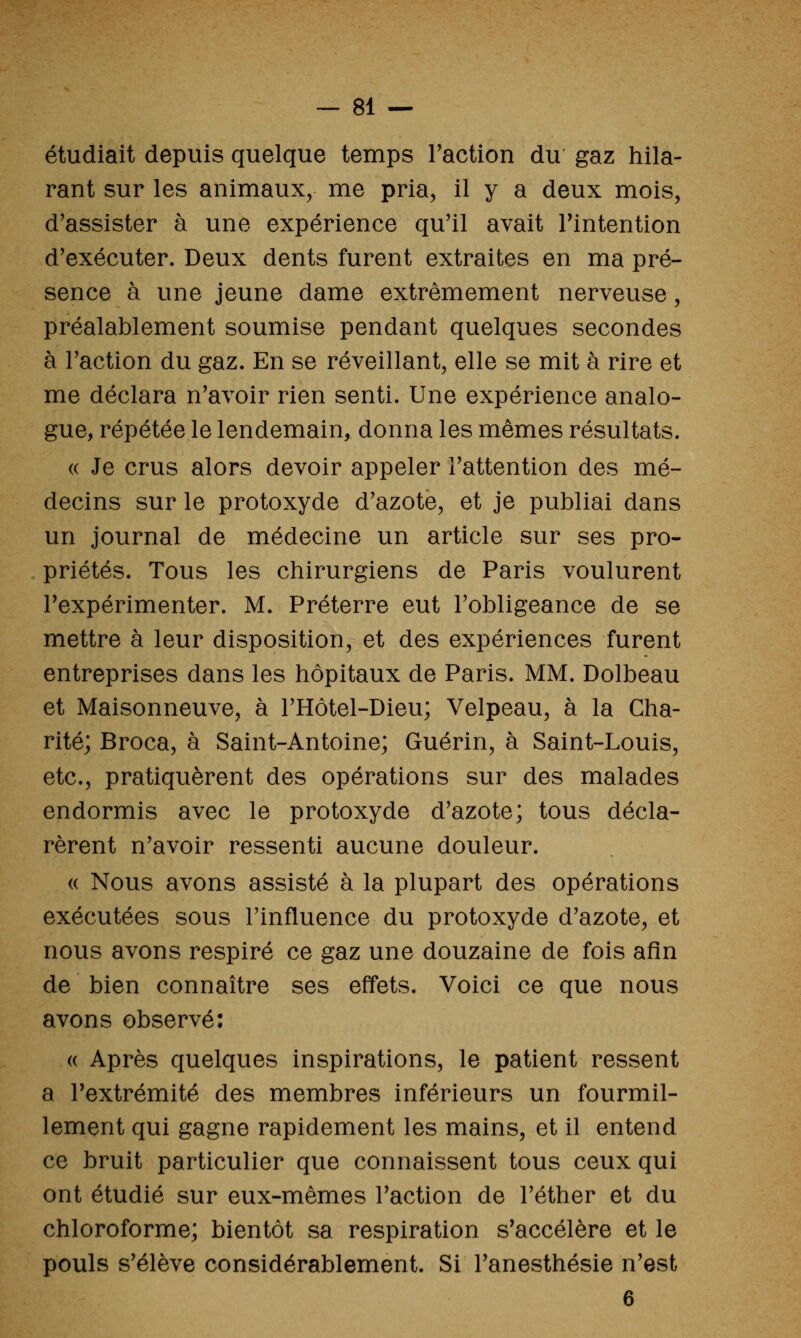 étudiait depuis quelque temps Faction du gaz hila- rant sur les animaux, me pria, il y a deux mois, d'assister à une expérience qu'il avait Tintention d'exécuter. Deux dents furent extraites en ma pré- sence à une jeune dame extrêmement nerveuse, préalablement soumise pendant quelques secondes à Faction du gaz. En se réveillant, elle se mit à rire et me déclara n'avoir rien senti. Une expérience analo- gue, répétée le lendemain, donna les mêmes résultats. (( Je crus alors devoir appeler l'attention des mé- decins sur le protoxyde d'azoté, et je publiai dans un journal de médecine un article sur ses pro- priétés. Tous les chirurgiens de Paris voulurent l'expérimenter. M. Préterre eut l'obligeance de se mettre à leur disposition, et des expériences furent entreprises dans les hôpitaux de Paris. MM. Dolbeau et Maisonneuve, à l'Hôtel-Dieu; Velpeau, à la Cha- rité; Broca, à Saint-Antoine; Guérin, à Saint-Louis, etc., pratiquèrent des opérations sur des malades endormis avec le protoxyde d'azote; tous décla- rèrent n'avoir ressenti aucune douleur. « Nous avons assisté à la plupart des opérations exécutées sous l'influence du protoxyde d'azote, et nous avons respiré ce gaz une douzaine de fois afin de bien connaître ses effets. Voici ce que nous avons observé: « Après quelques inspirations, le patient ressent a l'extrémité des membres inférieurs un fourmil- lement qui gagne rapidement les mains, et il entend ce bruit particulier que connaissent tous ceux qui ont étudié sur eux-mêmes l'action de l'éther et du chloroforme; bientôt sa respiration s'accélère et le pouls s'élève considérablement. Si l'anesthésie n'est 6